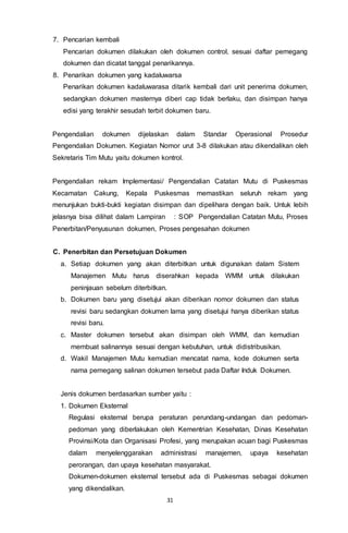 31
7. Pencarian kembali
Pencarian dokumen dilakukan oleh dokumen control, sesuai daftar pemegang
dokumen dan dicatat tanggal penarikannya.
8. Penarikan dokumen yang kadaluwarsa
Penarikan dokumen kadaluwarasa ditarik kembali dari unit penerima dokumen,
sedangkan dokumen masternya diberi cap tidak berlaku, dan disimpan hanya
edisi yang terakhir sesudah terbit dokumen baru.
Pengendalian dokumen dijelaskan dalam Standar Operasional Prosedur
Pengendalian Dokumen. Kegiatan Nomor urut 3-8 dilakukan atau dikendalikan oleh
Sekretaris Tim Mutu yaitu dokumen kontrol.
Pengendalian rekam Implementasi/ Pengendalian Catatan Mutu di Puskesmas
Kecamatan Cakung, Kepala Puskesmas memastikan seluruh rekam yang
menunjukan bukti-bukti kegiatan disimpan dan dipelihara dengan baik. Untuk lebih
jelasnya bisa dilihat dalam Lampiran : SOP Pengendalian Catatan Mutu, Proses
Penerbitan/Penyusunan dokumen, Proses pengesahan dokumen
C. Penerbitan dan Persetujuan Dokumen
a. Setiap dokumen yang akan diterbitkan untuk digunakan dalam Sistem
Manajemen Mutu harus diserahkan kepada WMM untuk dilakukan
peninjauan sebelum diterbitkan.
b. Dokumen baru yang disetujui akan diberikan nomor dokumen dan status
revisi baru sedangkan dokumen lama yang disetujui hanya diberikan status
revisi baru.
c. Master dokumen tersebut akan disimpan oleh WMM, dan kemudian
membuat salinannya sesuai dengan kebutuhan, untuk didistribusikan.
d. Wakil Manajemen Mutu kemudian mencatat nama, kode dokumen serta
nama pemegang salinan dokumen tersebut pada Daftar Induk Dokumen.
Jenis dokumen berdasarkan sumber yaitu :
1. Dokumen Eksternal
Regulasi eksternal berupa peraturan perundang-undangan dan pedoman-
pedoman yang diberlakukan oleh Kementrian Kesehatan, Dinas Kesehatan
Provinsi/Kota dan Organisasi Profesi, yang merupakan acuan bagi Puskesmas
dalam menyelenggarakan administrasi manajemen, upaya kesehatan
perorangan, dan upaya kesehatan masyarakat.
Dokumen-dokumen eksternal tersebut ada di Puskesmas sebagai dokumen
yang dikendalikan.
 