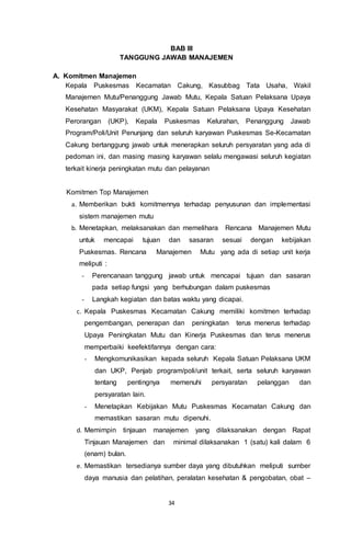 34
BAB III
TANGGUNG JAWAB MANAJEMEN
A. Komitmen Manajemen
Kepala Puskesmas Kecamatan Cakung, Kasubbag Tata Usaha, Wakil
Manajemen Mutu/Penanggung Jawab Mutu, Kepala Satuan Pelaksana Upaya
Kesehatan Masyarakat (UKM), Kepala Satuan Pelaksana Upaya Kesehatan
Perorangan (UKP), Kepala Puskesmas Kelurahan, Penanggung Jawab
Program/Poli/Unit Penunjang dan seluruh karyawan Puskesmas Se-Kecamatan
Cakung bertanggung jawab untuk menerapkan seluruh persyaratan yang ada di
pedoman ini, dan masing masing karyawan selalu mengawasi seluruh kegiatan
terkait kinerja peningkatan mutu dan pelayanan
Komitmen Top Manajemen
a. Memberikan bukti komitmennya terhadap penyusunan dan implementasi
sistem manajemen mutu
b. Menetapkan, melaksanakan dan memelihara Rencana Manajemen Mutu
untuk mencapai tujuan dan sasaran sesuai dengan kebijakan
Puskesmas. Rencana Manajemen Mutu yang ada di setiap unit kerja
meliputi :
- Perencanaan tanggung jawab untuk mencapai tujuan dan sasaran
pada setiap fungsi yang berhubungan dalam puskesmas
- Langkah kegiatan dan batas waktu yang dicapai.
c. Kepala Puskesmas Kecamatan Cakung memiliki komitmen terhadap
pengembangan, penerapan dan peningkatan terus menerus terhadap
Upaya Peningkatan Mutu dan Kinerja Puskesmas dan terus menerus
memperbaiki keefektifannya dengan cara:
- Mengkomunikasikan kepada seluruh Kepala Satuan Pelaksana UKM
dan UKP, Penjab program/poli/unit terkait, serta seluruh karyawan
tentang pentingnya memenuhi persyaratan pelanggan dan
persyaratan lain.
- Menetapkan Kebijakan Mutu Puskesmas Kecamatan Cakung dan
memastikan sasaran mutu dipenuhi.
d. Memimpin tinjauan manajemen yang dilaksanakan dengan Rapat
Tinjauan Manajemen dan minimal dilaksanakan 1 (satu) kali dalam 6
(enam) bulan.
e. Memastikan tersedianya sumber daya yang dibutuhkan meliputi sumber
daya manusia dan pelatihan, peralatan kesehatan & pengobatan, obat –
 