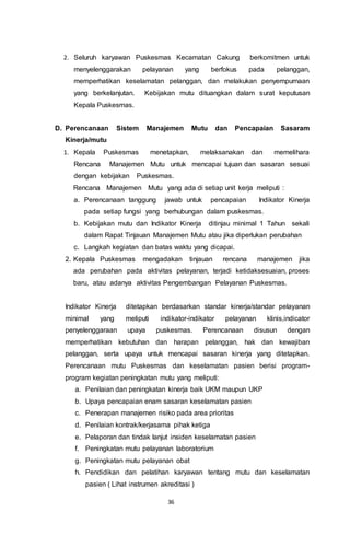 36
2. Seluruh karyawan Puskesmas Kecamatan Cakung berkomitmen untuk
menyelenggarakan pelayanan yang berfokus pada pelanggan,
memperhatikan keselamatan pelanggan, dan melakukan penyempurnaan
yang berkelanjutan. Kebijakan mutu dituangkan dalam surat keputusan
Kepala Puskesmas.
D. Perencanaan Sistem Manajemen Mutu dan Pencapaian Sasaram
Kinerja/mutu
1. Kepala Puskesmas menetapkan, melaksanakan dan memelihara
Rencana Manajemen Mutu untuk mencapai tujuan dan sasaran sesuai
dengan kebijakan Puskesmas.
Rencana Manajemen Mutu yang ada di setiap unit kerja meliputi :
a. Perencanaan tanggung jawab untuk pencapaian Indikator Kinerja
pada setiap fungsi yang berhubungan dalam puskesmas.
b. Kebijakan mutu dan Indikator Kinerja ditinjau minimal 1 Tahun sekali
dalam Rapat Tinjauan Manajemen Mutu atau jika diperlukan perubahan
c. Langkah kegiatan dan batas waktu yang dicapai.
2. Kepala Puskesmas mengadakan tinjauan rencana manajemen jika
ada perubahan pada aktivitas pelayanan, terjadi ketidaksesuaian, proses
baru, atau adanya aktivitas Pengembangan Pelayanan Puskesmas.
Indikator Kinerja ditetapkan berdasarkan standar kinerja/standar pelayanan
minimal yang meliputi indikator-indikator pelayanan klinis,indicator
penyelenggaraan upaya puskesmas. Perencanaan disusun dengan
memperhatikan kebutuhan dan harapan pelanggan, hak dan kewajiban
pelanggan, serta upaya untuk mencapai sasaran kinerja yang ditetapkan.
Perencanaan mutu Puskesmas dan keselamatan pasien berisi program-
program kegiatan peningkatan mutu yang meliputi:
a. Penilaian dan peningkatan kinerja baik UKM maupun UKP
b. Upaya pencapaian enam sasaran keselamatan pasien
c. Penerapan manajemen risiko pada area prioritas
d. Penilaian kontrak/kerjasama pihak ketiga
e. Pelaporan dan tindak lanjut insiden keselamatan pasien
f. Peningkatan mutu pelayanan laboratorium
g. Peningkatan mutu pelayanan obat
h. Pendidikan dan pelatihan karyawan tentang mutu dan keselamatan
pasien ( Lihat instrumen akreditasi )
 