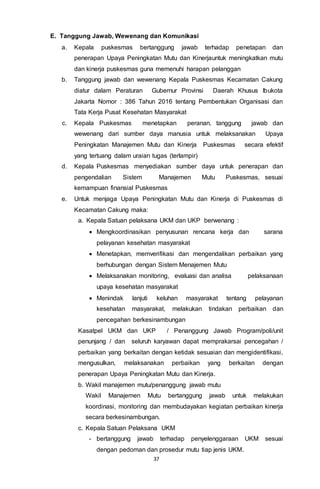 37
E. Tanggung Jawab, Wewenang dan Komunikasi
a. Kepala puskesmas bertanggung jawab terhadap penetapan dan
penerapan Upaya Peningkatan Mutu dan Kinerjauntuk meningkatkan mutu
dan kinerja puskesmas guna memenuhi harapan pelanggan
b. Tanggung jawab dan wewenang Kepala Puskesmas Kecamatan Cakung
diatur dalam Peraturan Gubernur Provinsi Daerah Khusus Ibukota
Jakarta Nomor : 386 Tahun 2016 tentang Pembentukan Organisasi dan
Tata Kerja Pusat Kesehatan Masyarakat
c. Kepala Puskesmas menetapkan peranan, tanggung jawab dan
wewenang dari sumber daya manusia untuk melaksanakan Upaya
Peningkatan Manajemen Mutu dan Kinerja Puskesmas secara efektif
yang tertuang dalam uraian tugas (terlampir)
d. Kepala Puskesmas menyediakan sumber daya untuk penerapan dan
pengendalian Sistem Manajemen Mutu Puskesmas, sesuai
kemampuan finansial Puskesmas
e. Untuk menjaga Upaya Peningkatan Mutu dan Kinerja di Puskesmas di
Kecamatan Cakung maka:
a. Kepala Satuan pelaksana UKM dan UKP berwenang :
 Mengkoordinasikan penyusunan rencana kerja dan sarana
pelayanan kesehatan masyarakat
 Menetapkan, memverifikasi dan mengendalikan perbaikan yang
berhubungan dengan Sistem Menajemen Mutu
 Melaksanakan monitoring, evaluasi dan analisa pelaksanaan
upaya kesehatan masyarakat
 Menindak lanjuti keluhan masyarakat tentang pelayanan
kesehatan masyarakat, melakukan tindakan perbaikan dan
pencegahan berkesinambungan
Kasatpel UKM dan UKP / Penanggung Jawab Program/poli/unit
penunjang / dan seluruh karyawan dapat memprakarsai pencegahan /
perbaikan yang berkaitan dengan ketidak sesuaian dan mengidentifikasi,
mengusulkan, melaksanakan perbaikan yang berkaitan dengan
penerapan Upaya Peningkatan Mutu dan Kinerja.
b. Wakil manajemen mutu/penanggung jawab mutu
Wakil Manajemen Mutu bertanggung jawab untuk melakukan
koordinasi, monitoring dan membudayakan kegiatan perbaikan kinerja
secara berkesinambungan.
c. Kepala Satuan Pelaksana UKM
- bertanggung jawab terhadap penyelenggaraan UKM sesuai
dengan pedoman dan prosedur mutu tiap jenis UKM.
 