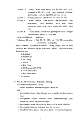 4
2) Lantai 2 : Ruang laktasi, ruang kesling, poli KI, kasir, BPG 1 & 2,
imunisasi, MTBS, BPU 1 & 2 , ruang tindakan & poli batuk,
poli keluarga berencana & poli IMS, poli jiwa, poli gizi.
3) Lantai 3 : Farmasi, pelayanan laboratorium, poli caten, dan aula
4) Lantai 4 : Ruang kesmas, ruang yankes, ruang pengadaan, ruang
kepegawaian, ruang keuangan, ruang kerja kepala
puskesmas, ruang rapat, ruang kepala tata usaha, ruang
mutu.
5) Lantai 5 : Ruang server, ruang humas, penyimpanan arsip keuangan
dan tata usaha, gudang ATK, dan aula
6) Gedung Poli Kusta : Poli kusta
7) Gedung RB lama : Poli TB, TB MDR, Lab TCM TB, pengambilan
sample dahak, gudang obat,
Sejak berdirinya Puskesmas Kecamatan Cakung sampai saat ini telah
beberapa kali pergantian Kepala Puskesmas, adapun pergantian Kepala
Puskesmas sbb:
- dr. Setyabudi
- dr. Farida Yusuf
- dr. Sri Koneng
- dr. Nasrun
- dr. Zilfa Yenny
- dr. M. Manurung,MBA,MARS
- dr.Susi Suzana Astono
- dr. Rita Wedya Astuti
- drg.Junaidah
C. Visi dan Misi Puskesmas Kecamatan Cakung
Visi Puskesmas Kecamatan Cakung
"Menjadi Puskesmas Terbaik Kebanggaan DKI Jakarta"
MISI :
1. Meningkatkan Sumber Daya Manusia yang berkualitas dan berkomitmen
tinggi.
2. Meningkatkan kualitas pelayanan secara berkesinambungan yang
berorientasi kepada kepuasan pelanggan.
3. Meningkatkan sarana dan prasarana secara optimal sesuai kebutuhan.
4. Meningkatkan hubungan kerja yang solid dan harmonis.
5. Menjalin kemitraan dengan pihak terkait dalam pembangunan kesehatan.
 