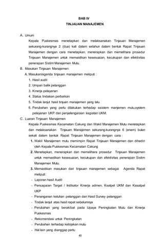 40
BAB IV
TINJAUAN MANAJEMEN
A. Umum
Kepala Puskesmas menetapkan dan melaksanakan Tinjauan Manajemen
sekurang-kurangnya 2 (dua) kali dalam setahun dalam bentuk Rapat Tinjauan
Manajemen dengan cara menetapkan, menerapkan dan memelihara prosedur
Tinjauan Manajemen untuk memastikan kesesuaian, kecukupan dan efektivitas
penerapan Sistim Manajemen Mutu.
B. Masukan Tinjauan Manajemen
A. Masukan/agenda tinjauan manajemen meliputi :
1. Hasil audit
2. Umpan balik pelanggan
3. Kinerja pelayanan
4. Status tindakan perbaikan
5. Tindak lanjut hasil tinjuan manajemen yang lalu
6. Perubahan yang perlu dilakukan terhadap ssistem manjemen mutu,system
pelayanan UKP dan penyelengaraan kegiatan UKM.
C. Luaran Tinjauan Manajemen
Kepala Puskesmas Kecamatan Cakung dan Wakil Manajemen Mutu menetapkan
dan melaksanakan Tinjauan Manajemen sekurang-kurangnya 6 (enam) bulan
sekali dalam bentuk Rapat Tinjauan Manajemen dengan cara :
1. Wakil Manajemen mutu memimpin Rapat Tinjauan Manajemen dan dihadiri
oleh Kepala Puskesmas Kecamatan Cakung
2. Menetapkan, menerapkan dan memelihara prosedur Tinjauan Manajemen
untuk memastikan kesesuaian, kecukupan dan efektivitas penerapan Sistim
Manajemen Mutu.
3. Memastikan masukan dari tinjauan manajemen sebagai Agenda Rapat
meliputi:
- Laporan hasil Audit
- Pencapaian Target / Indikator Kinerja admen, Ksatpel UKM dan Kasatpel
UKP
- Penanganan keluhan pelanggan dan Hasil Survey pelanggan
- Tindak lanjut atas hasil rapat sebelumnya
- Perubahan yang berakibat pada Upaya Peningkatan Mutu dan Kinerja
Puskesmas
- Rekomendasi untuk Peningkatan
- Perubahan terhadap kebijakan mutu
- Hal lain yang dianggap perlu
 