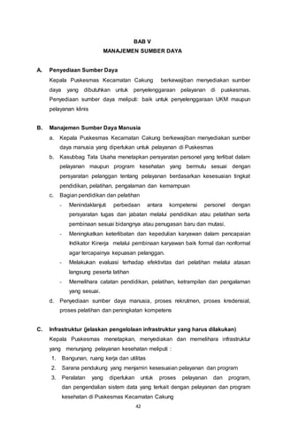 42
BAB V
MANAJEMEN SUMBER DAYA
A. Penyediaan Sumber Daya
Kepala Puskesmas Kecamatan Cakung berkewajiban menyediakan sumber
daya yang dibutuhkan untuk penyelenggaraan pelayanan di puskesmas.
Penyediaan sumber daya meliputi: baik untuk penyelenggaraan UKM maupun
pelayanan klinis
B. Manajemen Sumber Daya Manusia
a. Kepala Puskesmas Kecamatan Cakung berkewajiban menyediakan sumber
daya manusia yang diperlukan untuk pelayanan di Puskesmas
b. Kasubbag Tata Usaha menetapkan persyaratan personel yang terlibat dalam
pelayanan maupun program kesehatan yang bermutu sesuai dengan
persyaratan pelanggan tentang pelayanan berdasarkan kesesuaian tingkat
pendidikan, pelatihan, pengalaman dan kemampuan
c. Bagian pendidikan dan pelatihan
- Menindaklanjuti perbedaan antara kompetensi personel dengan
persyaratan tugas dan jabatan melalui pendidikan atau pelatihan serta
pembinaan sesuai bidangnya atau penugasan baru dan mutasi.
- Meningkatkan keterlibatan dan kepedulian karyawan dalam pencapaian
Indikator Kinerja melalui pembinaan karyawan baik formal dan nonformal
agar tercapainya kepuasan pelanggan.
- Melakukan evaluasi terhadap efektivitas dari pelatihan melalui atasan
langsung peserta latihan
- Memelihara catatan pendidikan, pelatihan, ketrampilan dan pengalaman
yang sesuai.
d. Penyediaan sumber daya manusia, proses rekrutmen, proses kredensial,
proses pelatihan dan peningkatan kompetens
C. Infrastruktur (jelaskan pengelolaan infrastruktur yang harus dilakukan)
Kepala Puskesmas menetapkan, menyediakan dan memelihara infrastruktur
yang menunjang pelayanan kesehatan meliputi :
1. Bangunan, ruang kerja dan utilitas
2. Sarana pendukung yang menjamin kesesuaian pelayanan dan program
3. Peralatan yang diperlukan untuk proses pelayanan dan program,
dan pengendalian sistem data yang terkait dengan pelayanan dan program
kesehatan di Puskesmas Kecamatan Cakung
 