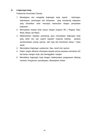 43
D. Lingkungan kerja
Puskesmas Kecamatan Cakung :
1. Menetapkan dan mengelola lingkungan kerja seperti : kebisingan,
kelembaban, penerangan dan temperatur yang mendukung pelayanan
yang dibutuhkan untuk mencapai kesesuaian dengan persyaratan
pelayanan;
2. Menciptakan budaya kerja sesuai dengan program 5R ( Ringkas, Rapi,
Resik, Rawat, dan Rajin)
3. Melaksanakan kegiatan pendukung guna menciptakan lingkungan kerja
yang sehat dan rapi seperti kegiatan Capacity building, gerakan
pemberantasan sarang nyamuk, olah raga dan kerohanian setiap 1 bulan
sekali
4. Menciptakan lingkungan puskesmas hijau, bersih dan nyaman
5. Dalam rangka effisiensi diharapkan kepada semua karyawan mematikan AC
dan lampu ruangan kerja, jika meninggalkan ruangan
6. Memelihara lingkungan kerja dengan melaksanakan pengawasan dilarang
merokok, Pengukuran pencahayaan, Menertipkan limbah
 
