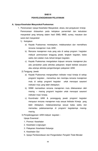 44
BAB VI
PENYELENGGARAAN PELAYANAN
A. Upaya Kesehatan Masyarakat Puskesmas:
1. Perencanaan Upaya Kesehatan Masyarakat, akses, dan pengukuran kinerja
Perencanaan didasarkan pada kebijakan pemerintah dan kebutuhan
masyarakat yang tertuang dalam hasil SMD, MMD, survey, masukan dan
saran dari masyarakat
1) Kebijakan
a) Kepala Puskesmas menetapkan, melaksanakan dan memelihara
rencana manajemen mutu UKM .
b) Rencana manajemen mutu yang ada di setiap program / kegiatan
meliputi perencanaan tanggung jawab, langkah kegiatan, batas
waktu dan catatan mutu terkait dengan kegiatan.
c) Kepala Puskesmas mengadakan tinjauan rencana manajemen jika
ada perubahan pada aktivitas pelayanan, terjadi ketidak sesuaian
atau adanya aktivitas pengembangan pelayanan UKM.
2) Tanggung Jawab
a) Kepala Puskesmas mengesahkan indikator mutu/ kinerja di setiap
program/ kegiatan , memeriksa dan meninjau rencana manajemen
mutu di setiap program/ kegiatan untuk mencapai sasaran/
indikator mutu yang telah ditetapkan.
b) WMM memastikan rencana manajemen mutu dilaksanakan oleh
masing – masing program/ kegiatan untuk mencapai sasaran/
indikator mutu/ kinerja.
c) Koordinator UKM & penanggung jawab program/ kegiatan
menyusun rencana manajemen mutu sesuai Indikator Kinerja yang
telah ditetapkan, melaksanakannya sesuai batas waktu dan
memantau pelaksanaannya di program/ kegiatannya masing-
masing.
3) Penyelenggaraan UKM meliputi kegiatan :
Upaya Essensial :
1. Promosi Kesehatan
2. Kesehatan Lingkungan
3. Pelayanan Kesehatan Keluarga
4. Kesehatan Gizi
5. Upaya Pemberantasan dan Pengendalian Penyakit Tidak Menular
 