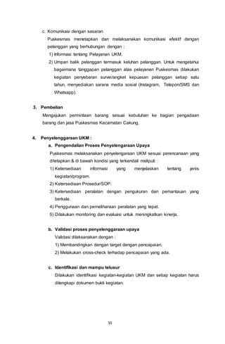 50
c. Komunikasi dengan sasaran
Puskesmas menetapkan dan melaksanakan komunikasi efektif dengan
pelanggan yang berhubungan dengan :
1) Informasi tentang Pelayanan UKM.
2) Umpan balik pelanggan termasuk keluhan pelanggan. Untuk mengetahui
bagaimana tanggapan pelanggan atas pelayanan Puskesmas dilakukan
kegiatan penyebaran survei/angket kepuasan pelanggan setiap satu
tahun, menyediakan sarana media sosial (Instagram, Telepon/SMS dan
Whatsapp).
3. Pembelian
Mengajukan permintaan barang sesuai kebutuhan ke bagian pengadaan
barang dan jasa Puskesmas Kecamatan Cakung.
4. Penyelenggaraan UKM :
a. Pengendalian Proses Penyelengaraan Upaya
Puskesmas melaksanakan penyelengaraan UKM sesuai perencanaan yang
ditetapkan & di bawah kondisi yang terkendali meliputi :
1) Ketersediaan informasi yang menjelaskan tentang jenis
kegiatan/program.
2) Ketersediaan Prosedur/SOP.
3) Ketersediaan peralatan dengan pengukuran dan pemantauan yang
berkala.
4) Penggunaan dan pemeliharaan peralatan yang tepat.
5) Dilakukan monitoring dan evaluasi untuk meningkatkan kinerja.
b. Validasi proses penyelenggaraan upaya
Validasi dilaksanakan dengan :
1) Membandingkan dengan target dengan pencapaian.
2) Melakukan cross-check terhadap pencapaian yang ada.
c. Identifikasi dan mampu telusur
Dilakukan identifikasi kegiatan-kegiatan UKM dan setiap kegiatan harus
dilengkapi dokumen bukti kegiatan.
 