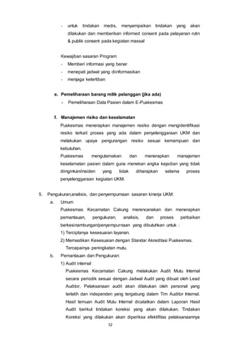 52
- untuk tindakan medis, menyampaikan tindakan yang akan
dilakukan dan memberikan informed consent pada pelayanan rutin
& publik consent pada kegiatan massal
Kewajiban sasaran Program
- Memberi informasi yang benar
- menepati jadwal yang diinformasikan
- menjaga ketertiban
e. Pemeliharaan barang milik pelanggan (jika ada)
- Pemeliharaan Data Pasien dalam E-Puskesmas
f. Manajemen risiko dan keselamatan
Puskesmas menerapkan manajemen resiko dengan mengidentifikasi
resiko terkait proses yang ada dalam penyelenggaraan UKM dan
melakukan upaya pengurangan resiko sesuai kemampuan dan
kebutuhan.
Puskesmas mengutamakan dan menerapkan manajemen
keselamatan pasien dalam guna menekan angka kejadian yang tidak
diinginkan/insiden yang tidak diharapkan selama proses
penyelenggaraan kegiatan UKM.
5. Pengukuran,analisis, dan penyempurnaan sasaran kinerja UKM:
a. Umum
Puskesmas Kecamatan Cakung merencanakan dan menerapkan
pemantauan, pengukuran, analisis, dan proses perbaikan
berkesinambungan/penyempurnaan yang dibutuhkan untuk :
1) Terciptanya kesesuaian layanan.
2) Memastikan Kesesuaian dengan Standar Akreditasi Puskesmas.
Tercapainya peningkatan mutu.
b. Pemantauan dan Pengukuran:
1) Audit internal
Puskesmas Kecamatan Cakung melakukan Audit Mutu Internal
secara periodik sesuai dengan Jadwal Audit yang dibuat oleh Lead
Auditor. Pelaksanaan audit akan dilakukan oleh personal yang
terlatih dan independen yang tergabung dalam Tim Auditor Internal.
Hasil temuan Audit Mutu Internal dicatatkan dalam Laporan Hasil
Audit berikut tindakan koreksi yang akan dilakukan. Tindakan
Koreksi yang dilakukan akan diperiksa efektifitas pelaksanaannya
 