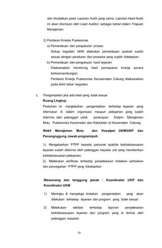 53
dan dicatatkan pada Laporan Audit yang sama. Laporan Hasil Audit
ini akan disimpan oleh Lead Auditor, sebagai bahan dalam Tinjauan
Manajemen.
2) Penilaian Kinerja Puskesmas
a) Pemantauan dan pengukuran proses
Setiap kegiatan UKM dilakukan pemantauan apakah sudah
sesuai dengan peraturan dan prosedur yang sudah ditetapkan.
b) Pemantauan dan pengukuran hasil layanan
Dilaksanakan monitoring hasil pencapaian kinerja secara
berkesinambungan.
Penilaian Kinerja Puskesmas Kecaamatan Cakung dilaksanakan
pada akhir tahun kegiatan.
c. Pengendalian jika ada hasil yang tidak sesuai
Ruang Lingkup
Pedoman ini menjelaskan pengendalian terhadap layanan yang
ditemukan di dalam organisasi maupun pelayanan yang sudah
diterima oleh pelanggan untuk penerapan Sistem Manajemen
Mutu Puskesmas Kecamatan dan Kelurahan di Kecamatan Cakung.
Wakil Manajemen Mutu dan Kasatpel UKM/UKP dan
Penangnggung Jawab program/poli:
1). Mengeluarkan PTPP kepada personal apabila ketidaksesuaian
layanan sudah diterima oleh pelanggan kepada unit yang memberikan
ketidaksesuaian pelayanan,
2). Melakukan verifikasi terhadap penyelesaian tindakan perbaikan
dan pencegahan PTPP yang dikeluarkan
Wewenang dan tanggung jawab : Koordinator UKP dan
Koordinator UKM
1) Meninjau & menyetujui tindakan pengendalian yang akan
dilakukan terhadap layanan dan program yang tidak sesuai
2) Melakukan validasi terhadap laporan penyelesaian
ketidaksesuaian layanan dan program yang di terima oleh
pelanggan /sasaran
 