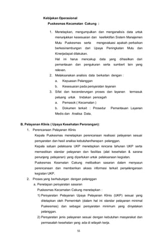 55
Kebijakan Operasional
Puskesmas Kecamatan Cakung :
1. Menetapkan, mengumpulkan dan menganalisis data untuk
menunjukkan kesesuaian dan keefektifan Sistem Manajemen
Mutu Puskesmas serta mengevaluasi apakah perbaikan
berkesinambungan dari Upaya Peningkatan Mutu dan
Kinerjadapat dilakukan.
Hal ini harus mencakup data yang dihasilkan dari
pemantauan dan pengukuran serta sumbert lain yang
relevan.
2. Melaksanakan analisis data berkaitan dengan :
a. Kepuasan Pelanggan
b. Kesesuaian pada persyaratan layanan
3. Sifat dan kecenderungan proses dan layanan termasuk
peluang untuk tindakan pencegah
a. Pemasok ( Kecamatan )
b. Dokumen terkait : Prosedur Pemantauan Layanan
Medis dan Analisa Data.
B. Pelayanan Klinis ( Upaya Kesehatan Perorangan):
1. Perencanaan Pelayanan Klinis
Kepala Puskesmas menetapkan perencanaan realisasi pelayanan sesuai
persyaratan dan hasil analisa kebutuhan/harapan pelanggan.
Kepala satuan pelaksana UKP menetapkan rencana tahunan UKP serta
memastikan standar pelayanan dan fasilitas (alat kesehatan & sarana
penunjang pelayanan) yang diperlukan untuk pelaksanaan kegiatan.
Puskesmas Keamatan Cakung melibatkan sasaran dalam menyusun
perencanaan dan memberikan akses informasi terkait penyelengaraan
kegiatan UKP.
2. Proses yang berhubungan dengan pelanggan
a. Penetapan persyaratan sasaran
Puskesmas Kecamatan Cakung menetapkan :
1) Persyaratan Pelayanan Upaya Pelayanan Klinis (UKP) sesuai yang
ditetapkan oleh Pemerintah (dalam hal ini standar pelayanan minimal
Puskesmas) dan sebagai persyaratan minimum yang dinyatakan
pelanggan.
2) Persyaratan jenis pelayanan sesuai dengan kebutuhan masyarakat dan
permasalah kesehatan yang ada di wilayah kerja.
 