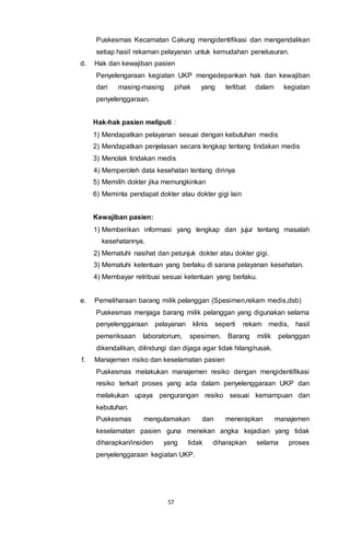 57
Puskesmas Kecamatan Cakung mengidentifikasi dan mengendalikan
setiap hasil rekaman pelayanan untuk kemudahan penelusuran.
d. Hak dan kewajiban pasien
Penyelengaraan kegiatan UKP mengedepankan hak dan kewajiban
dari masing-masing pihak yang terlibat dalam kegiatan
penyelenggaraan.
Hak-hak pasien meliputi :
1) Mendapatkan pelayanan sesuai dengan kebutuhan medis
2) Mendapatkan penjelasan secara lengkap tentang tindakan medis
3) Menolak tindakan medis
4) Memperoleh data kesehatan tentang dirinya
5) Memilih dokter jika memungkinkan
6) Meminta pendapat dokter atau dokter gigi lain
Kewajiban pasien:
1) Memberikan informasi yang lengkap dan jujur tentang masalah
kesehatannya.
2) Mematuhi nasihat dan petunjuk dokter atau dokter gigi.
3) Mematuhi ketentuan yang berlaku di sarana pelayanan kesehatan.
4) Membayar retribusi sesuai ketentuan yang berlaku.
e. Pemeliharaan barang milik pelanggan (Spesimen,rekam medis,dsb)
Puskesmas menjaga barang milik pelanggan yang digunakan selama
penyelenggaraan pelayanan klinis seperti rekam medis, hasil
pemeriksaan laboratorium, spesimen. Barang milik pelanggan
dikendalikan, dilindungi dan dijaga agar tidak hilang/rusak.
f. Manajemen risiko dan keselamatan pasien
Puskesmas melakukan manajemen resiko dengan mengidentifikasi
resiko terkait proses yang ada dalam penyelenggaraan UKP dan
melakukan upaya pengurangan resiko sesuai kemampuan dan
kebutuhan.
Puskesmas mengutamakan dan menerapkan manajemen
keselamatan pasien guna menekan angka kejadian yang tidak
diharapkan/insiden yang tidak diharapkan selama proses
penyelenggaraan kegiatan UKP.
 