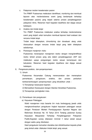 64
c. Pelaporan insiden keselamatan pasien
Tim PMKP Puskesmas melakukan identifikasi, monitoring dan membuat
laporan atas insiden/adverse event (yang berdampak terhadap
keselamatan pasien) yang terjadi selama proses penyelenggaraan
pelayanan klinis. Rekaman hasil kegiatan dipelihara dan dijaga sesuai
ketetapan.
d. Analisis dan tindak lanjut
Tim PMKP Puskesmas melakukan analisa terhadap insiden/adverse
event yang terjadi untuk kemudian membuat laporan hasil evaluasi dan
rencana tindak lanjut.
Tindak lanjut diterapkan, dimonitoring dan dievaluasi ulang untuk
disesuaikan dengan rencana tindak lanjut yang telah ditetapkan
sebelumnya.
e. Penerapan manjemen risiko
Puskesmas menerapkan manajemen resiko dengan mengidentifikasi
resiko terkait proses yang ada dalam penyelenggaraan UKP dan
melakukan upaya pengurangan resiko sesuai kemampuan dan
kebutuhan. Rekaman hasil kegiatan dipelihara dan dijaga sesuai
ketetapan.
6. Pengukuran,analisis, dan penyempurnaan:
1) Umum
Puskesmas Kecamatan Cakung merencanakan dan menerapkan
pemantauan, pengukuran, analisis, dan proses perbaikan
berkesinambungan/ penyempurnaan yang dibutuhkan untuk :
1) Terciptanya kesesuaian layanan.
2) Memastikan Kesesuaian dengan Standar Akreditasi Puskesmas.
3) Tercapainya peningkatan mutu.
2) Pemantauan dan pengukuran:
a) Kepuasan Pelanggan
Wakil manajemen mutu beserta tim mutu bertanggung jawab untuk
mengkoordinasikan pengukuran tingkat kepuasan pelanggan sesuai
dengan Peraturan Menteri Pendayagunaan Aparatur Negara dan
Reformasi Birokrasi No 16 Tahun 2014 Tentang pedoman Survey
Kepuasan Masyarakat Terhadap Penyelenggaraan Pelayanan
Publik.Kegiatan survey dilakukan minimal 1 tahun sekali sesuai
dengan waktu yang ditentukan.
Hasil pengukuran kemudian dianalisa dan didistribusikan kepada pihak
yang terkait untuk dilakukan tindak lanjut yang sesuai.
 