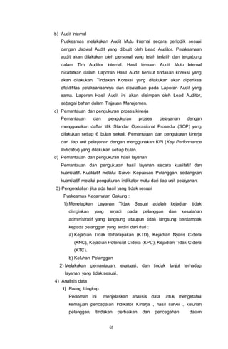 65
b) Audit Internal
Puskesmas melakukan Audit Mutu Internal secara periodik sesuai
dengan Jadwal Audit yang dibuat oleh Lead Auditor. Pelaksanaan
audit akan dilakukan oleh personal yang telah terlatih dan tergabung
dalam Tim Auditor Internal. Hasil temuan Audit Mutu Internal
dicatatkan dalam Laporan Hasil Audit berikut tindakan koreksi yang
akan dilakukan. Tindakan Koreksi yang dilakukan akan diperiksa
efektifitas pelaksanaannya dan dicatatkan pada Laporan Audit yang
sama. Laporan Hasil Audit ini akan disimpan oleh Lead Auditor,
sebagai bahan dalam Tinjauan Manajemen.
c) Pemantauan dan pengukuran proses,kinerja
Pemantauan dan pengukuran proses pelayanan dengan
menggunakan daftar tilik Standar Operasional Prosedur (SOP) yang
dilakukan setiap 6 bulan sekali. Pemantauan dan pengukuran kinerja
dari tiap unit pelayanan dengan menggunakan KPI (Key Performance
Indicator) yang dilakukan setiap bulan.
d) Pemantauan dan pengukuran hasil layanan
Pemantauan dan pengukuran hasil layanan secara kualitatif dan
kuantitatif. Kualitatif melalui Survei Kepuasan Pelanggan, sedangkan
kuantitatif melalui pengukuran indikator mutu dari tiap unit pelayanan.
3) Pengendalian jika ada hasil yang tidak sesuai
Puskesmas Kecamatan Cakung :
1) Menetapkan Layanan Tidak Sesuai adalah kejadian tidak
diinginkan yang terjadi pada pelanggan dan kesalahan
administratif yang langsung ataupun tidak langsung berdampak
kepada pelanggan yang terdiri dari dari :
a) Kejadian Tidak Diharapakan (KTD), Kejadian Nyaris Cidera
(KNC), Kejadian Potensial Cidera (KPC), Kejadian Tidak Cidera
(KTC).
b) Keluhan Pelanggan
2) Melakukan pemantauan, evaluasi, dan tindak lanjut terhadap
layanan yang tidak sesuai.
4) Analisis data
1) Ruang Lingkup
Pedoman ini menjelaskan analisis data untuk mengetahui
kemajuan pencapaian Indikator Kinerja , hasil survei , keluhan
pelanggan, tindakan perbaikan dan pencegahan dalam
 