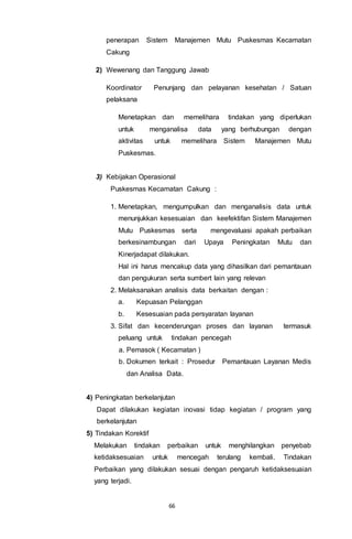 66
penerapan Sistem Manajemen Mutu Puskesmas Kecamatan
Cakung
2) Wewenang dan Tanggung Jawab
Koordinator Penunjang dan pelayanan kesehatan / Satuan
pelaksana
Menetapkan dan memelihara tindakan yang diperlukan
untuk menganalisa data yang berhubungan dengan
aktivitas untuk memelihara Sistem Manajemen Mutu
Puskesmas.
3) Kebijakan Operasional
Puskesmas Kecamatan Cakung :
1. Menetapkan, mengumpulkan dan menganalisis data untuk
menunjukkan kesesuaian dan keefektifan Sistem Manajemen
Mutu Puskesmas serta mengevaluasi apakah perbaikan
berkesinambungan dari Upaya Peningkatan Mutu dan
Kinerjadapat dilakukan.
Hal ini harus mencakup data yang dihasilkan dari pemantauan
dan pengukuran serta sumbert lain yang relevan
2. Melaksanakan analisis data berkaitan dengan :
a. Kepuasan Pelanggan
b. Kesesuaian pada persyaratan layanan
3. Sifat dan kecenderungan proses dan layanan termasuk
peluang untuk tindakan pencegah
a. Pemasok ( Kecamatan )
b. Dokumen terkait : Prosedur Pemantauan Layanan Medis
dan Analisa Data.
4) Peningkatan berkelanjutan
Dapat dilakukan kegiatan inovasi tidap kegiatan / program yang
berkelanjutan
5) Tindakan Korektif
Melakukan tindakan perbaikan untuk menghilangkan penyebab
ketidaksesuaian untuk mencegah terulang kembali. Tindakan
Perbaikan yang dilakukan sesuai dengan pengaruh ketidaksesuaian
yang terjadi.
 
