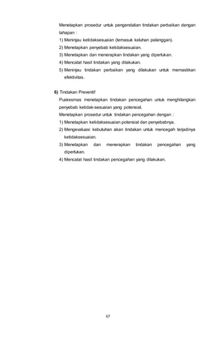 67
Menetapkan prosedur untuk pengendalian tindakan perbaikan dengan
tahapan :
1) Meninjau ketidaksesuaian (temasuk keluhan pelanggan).
2) Menetapkan penyebab ketidaksesuaian.
3) Menetapkan dan menerapkan tindakan yang diperlukan.
4) Mencatat hasil tindakan yang dilakukan.
5) Meninjau tindakan perbaikan yang dilakukan untuk memastikan
efektivitas.
6) Tindakan Preventif
Puskesmas menetapkan tindakan pencegahan untuk menghilangkan
penyebab ketidak-sesuaian yang potensial.
Menetapkan prosedur untuk tindakan pencegahan dengan :
1) Menetapkan ketidaksesuaian potensial dan penyebabnya.
2) Mengevaluasi kebutuhan akan tindakan untuk mencegah terjadinya
ketidaksesuaian.
3) Menetapkan dan menerapkan tindakan pencegahan yang
diperlukan.
4) Mencatat hasil tindakan pencegahan yang dilakukan.
 