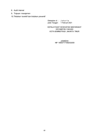 69
8. Audit internal
9. Tinjauan manajemen
10.TIndakan korektif dan tindakan preventif
Ditetapkan di : J a k a r t a
pada Tanggal : 1 Februari 2021
KEPALA PUSAT KESEHATAN MASYARAKAT
KECAMATAN CAKUNG
KOTA ADMINISTRASI JAKARTA TIMUR
JUNAIDAH
NIP 196507171992032009
 