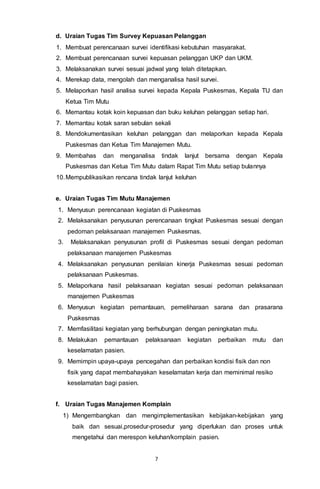 7
d. Uraian Tugas Tim Survey Kepuasan Pelanggan
1. Membuat perencanaan survei identifikasi kebutuhan masyarakat.
2. Membuat perencanaan survei kepuasan pelanggan UKP dan UKM.
3. Melaksanakan survei sesuai jadwal yang telah ditetapkan.
4. Merekap data, mengolah dan menganalisa hasil survei.
5. Melaporkan hasil analisa survei kepada Kepala Puskesmas, Kepala TU dan
Ketua Tim Mutu
6. Memantau kotak koin kepuasan dan buku keluhan pelanggan setiap hari.
7. Memantau kotak saran sebulan sekali
8. Mendokumentasikan keluhan pelanggan dan melaporkan kepada Kepala
Puskesmas dan Ketua Tim Manajemen Mutu.
9. Membahas dan menganalisa tindak lanjut bersama dengan Kepala
Puskesmas dan Ketua Tim Mutu dalam Rapat Tim Mutu setiap bulannya
10.Mempublikasikan rencana tindak lanjut keluhan
e. Uraian Tugas Tim Mutu Manajemen
1. Menyusun perencanaan kegiatan di Puskesmas
2. Melaksanakan penyusunan perencanaan tingkat Puskesmas sesuai dengan
pedoman pelaksanaan manajemen Puskesmas.
3. Melaksanakan penyusunan profil di Puskesmas sesuai dengan pedoman
pelaksanaan manajemen Puskesmas
4. Melaksanakan penyusunan penilaian kinerja Puskesmas sesuai pedoman
pelaksanaan Puskesmas.
5. Melaporkana hasil pelaksanaan kegiatan sesuai pedoman pelaksanaan
manajemen Puskesmas
6. Menyusun kegiatan pemantauan, pemeliharaan sarana dan prasarana
Puskesmas
7. Memfasilitasi kegiatan yang berhubungan dengan peningkatan mutu.
8. Melakukan pemantauan pelaksanaan kegiatan perbaikan mutu dan
keselamatan pasien.
9. Memimpin upaya-upaya pencegahan dan perbaikan kondisi fisik dan non
fisik yang dapat membahayakan keselamatan kerja dan meminimal resiko
keselamatan bagi pasien.
f. Uraian Tugas Manajemen Komplain
1) Mengembangkan dan mengimplementasikan kebijakan-kebijakan yang
baik dan sesuai,prosedur-prosedur yang diperlukan dan proses untuk
mengetahui dan merespon keluhan/komplain pasien.
 