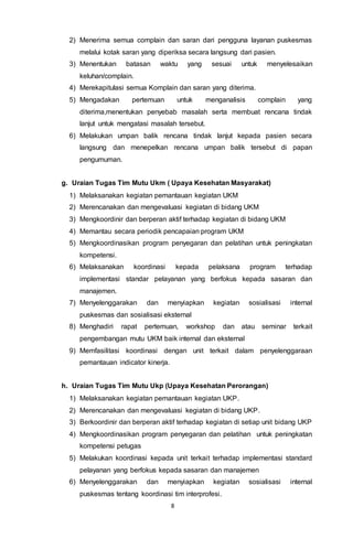 8
2) Menerima semua complain dan saran dari pengguna layanan puskesmas
melalui kotak saran yang diperiksa secara langsung dari pasien.
3) Menentukan batasan waktu yang sesuai untuk menyelesaikan
keluhan/complain.
4) Merekapitulasi semua Komplain dan saran yang diterima.
5) Mengadakan pertemuan untuk menganalisis complain yang
diterima,menentukan penyebab masalah serta membuat rencana tindak
lanjut untuk mengatasi masalah tersebut.
6) Melakukan umpan balik rencana tindak lanjut kepada pasien secara
langsung dan menepelkan rencana umpan balik tersebut di papan
pengumuman.
g. Uraian Tugas Tim Mutu Ukm ( Upaya Kesehatan Masyarakat)
1) Melaksanakan kegiatan pemantauan kegiatan UKM
2) Merencanakan dan mengevaluasi kegiatan di bidang UKM
3) Mengkoordinir dan berperan aktif terhadap kegiatan di bidang UKM
4) Memantau secara periodik pencapaian program UKM
5) Mengkoordinasikan program penyegaran dan pelatihan untuk peningkatan
kompetensi.
6) Melaksanakan koordinasi kepada pelaksana program terhadap
implementasi standar pelayanan yang berfokus kepada sasaran dan
manajemen.
7) Menyelenggarakan dan menyiapkan kegiatan sosialisasi internal
puskesmas dan sosialisasi eksternal
8) Menghadiri rapat pertemuan, workshop dan atau seminar terkait
pengembangan mutu UKM baik internal dan eksternal
9) Memfasilitasi koordinasi dengan unit terkait dalam penyelenggaraan
pemantauan indicator kinerja.
h. Uraian Tugas Tim Mutu Ukp (Upaya Kesehatan Perorangan)
1) Melaksanakan kegiatan pemantauan kegiatan UKP.
2) Merencanakan dan mengevaluasi kegiatan di bidang UKP.
3) Berkoordinir dan berperan aktif terhadap kegiatan di setiap unit bidang UKP
4) Mengkoordinasikan program penyegaran dan pelatihan untuk peningkatan
kompetensi petugas
5) Melakukan koordinasi kepada unit terkait terhadap implementasi standard
pelayanan yang berfokus kepada sasaran dan manajemen
6) Menyelenggarakan dan menyiapkan kegiatan sosialisasi internal
puskesmas tentang koordinasi tim interprofesi.
 