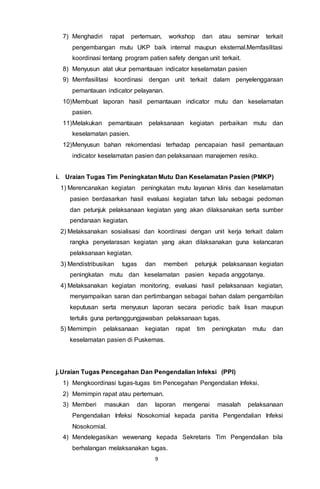 9
7) Menghadiri rapat pertemuan, workshop dan atau seminar terkait
pengembangan mutu UKP baik internal maupun eksternal.Memfasilitasi
koordinasi tentang program patien safety dengan unit terkait.
8) Menyusun alat ukur pemantauan indicator keselamatan pasien
9) Memfasilitasi koordinasi dengan unit terkait dalam penyelenggaraan
pemantauan indicator pelayanan.
10)Membuat laporan hasil pemantauan indicator mutu dan keselamatan
pasien.
11)Melakukan pemantauan pelaksanaan kegiatan perbaikan mutu dan
keselamatan pasien.
12)Menyusun bahan rekomendasi terhadap pencapaian hasil pemantauan
indicator keselamatan pasien dan pelaksanaan manajemen resiko.
i. Uraian Tugas Tim Peningkatan Mutu Dan Keselamatan Pasien (PMKP)
1) Merencanakan kegiatan peningkatan mutu layanan klinis dan keselamatan
pasien berdasarkan hasil evaluasi kegiatan tahun lalu sebagai pedoman
dan petunjuk pelaksanaan kegiatan yang akan dilaksanakan serta sumber
pendanaan kegiatan.
2) Melaksanakan sosialisasi dan koordinasi dengan unit kerja terkait dalam
rangka penyelarasan kegiatan yang akan dilaksanakan guna kelancaran
pelaksanaan kegiatan.
3) Mendistribusikan tugas dan memberi petunjuk pelaksanaan kegiatan
peningkatan mutu dan keselamatan pasien kepada anggotanya.
4) Melaksanakan kegiatan monitoring, evaluasi hasil pelaksanaan kegiatan,
menyampaikan saran dan pertimbangan sebagai bahan dalam pengambilan
keputusan serta menyusun laporan secara periodic baik lisan maupun
tertulis guna pertanggungjawaban pelaksanaan tugas.
5) Memimpin pelaksanaan kegiatan rapat tim peningkatan mutu dan
keselamatan pasien di Puskemas.
j.Uraian Tugas Pencegahan Dan Pengendalian Infeksi (PPI)
1) Mengkoordinasi tugas-tugas tim Pencegahan Pengendalian Infeksi.
2) Memimpin rapat atau pertemuan.
3) Memberi masukan dan laporan mengenai masalah pelaksanaan
Pengendalian Infeksi Nosokomial kepada panitia Pengendalian Infeksi
Nosokomial.
4) Mendelegasikan wewenang kepada Sekretaris Tim Pengendalian bila
berhalangan melaksanakan tugas.
 