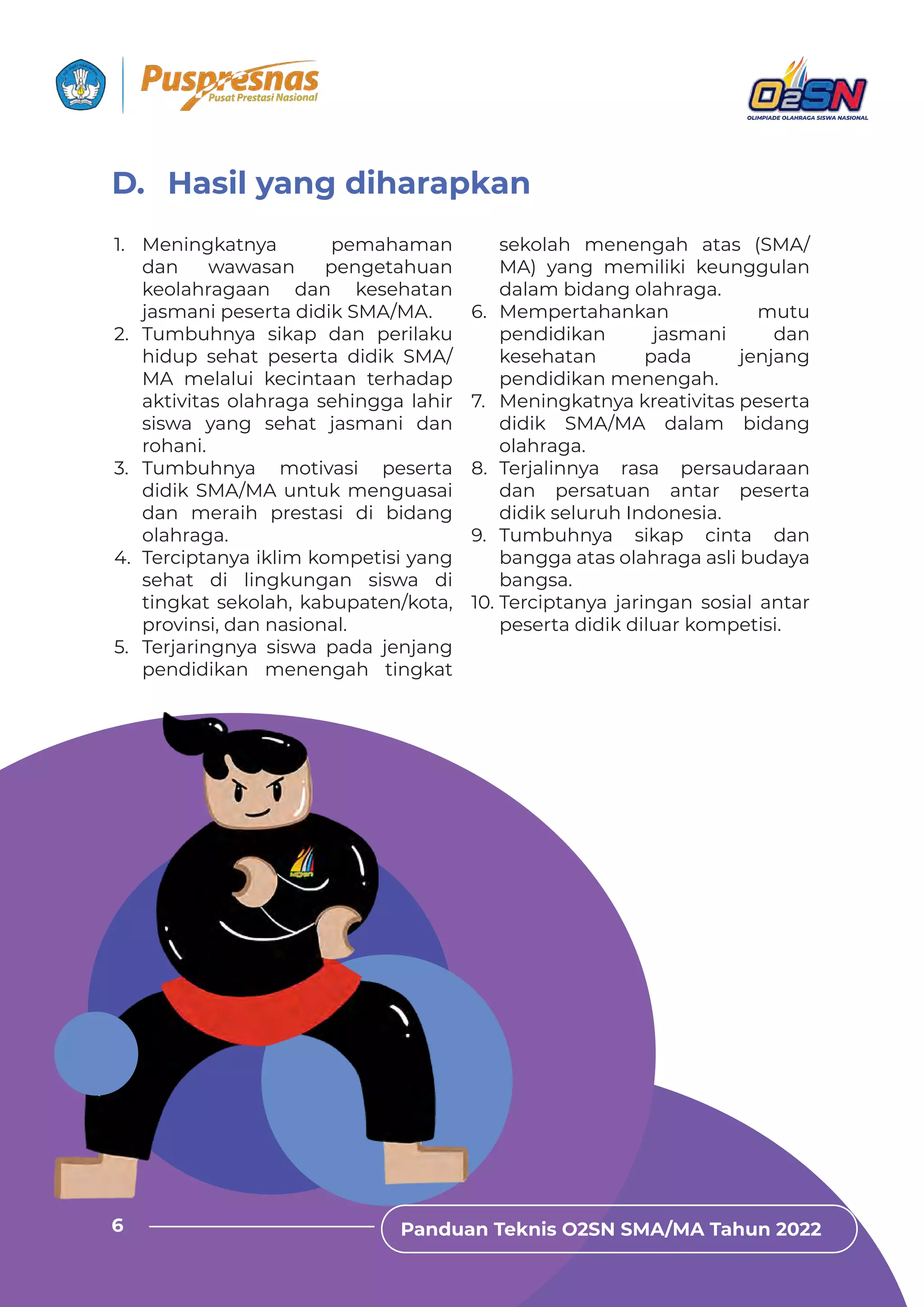 Panduan Teknis O2SN SMA/MA Tahun 2022
6
1. Meningkatnya pemahaman
dan wawasan pengetahuan
keolahragaan dan kesehatan
jasmani peserta didik SMA/MA.
2. Tumbuhnya sikap dan perilaku
hidup sehat peserta didik SMA/
MA melalui kecintaan terhadap
aktivitas olahraga sehingga lahir
siswa yang sehat jasmani dan
rohani.
3. Tumbuhnya motivasi peserta
didik SMA/MA untuk menguasai
dan meraih prestasi di bidang
olahraga.
4. Terciptanya iklim kompetisi yang
sehat di lingkungan siswa di
tingkat sekolah, kabupaten/kota,
provinsi, dan nasional.
5. Terjaringnya siswa pada jenjang
pendidikan menengah tingkat
sekolah menengah atas (SMA/
MA) yang memiliki keunggulan
dalam bidang olahraga.
6. Mempertahankan mutu
pendidikan jasmani dan
kesehatan pada jenjang
pendidikan menengah.
7. Meningkatnya kreativitas peserta
didik SMA/MA dalam bidang
olahraga.
8. Terjalinnya rasa persaudaraan
dan persatuan antar peserta
didik seluruh Indonesia.
9. Tumbuhnya sikap cinta dan
bangga atas olahraga asli budaya
bangsa.
10. Terciptanya jaringan sosial antar
peserta didik diluar kompetisi.
D. Hasil yang diharapkan
Panduan Teknis O2SN SMA/MA Tahun 2022
6
 