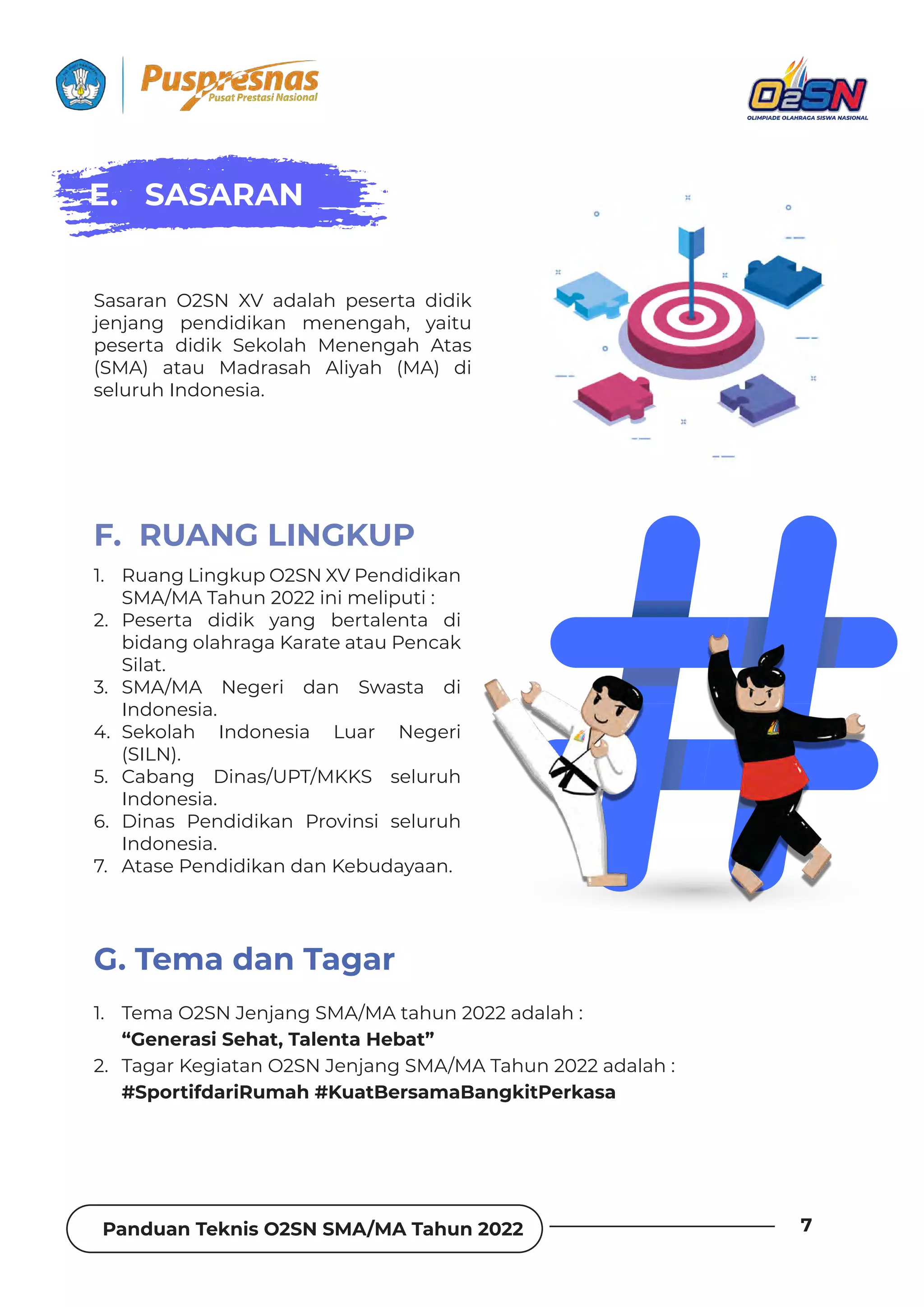 Panduan Teknis O2SN SMA/MA Tahun 2022 7
1. Ruang Lingkup O2SN XV Pendidikan
SMA/MA Tahun 2022 ini meliputi :
2. Peserta didik yang bertalenta di
bidang olahraga Karate atau Pencak
Silat.
3. SMA/MA Negeri dan Swasta di
Indonesia.
4. Sekolah Indonesia Luar Negeri
(SILN).
5. Cabang Dinas/UPT/MKKS seluruh
Indonesia.
6. Dinas Pendidikan Provinsi seluruh
Indonesia.
7. Atase Pendidikan dan Kebudayaan.
1. Tema O2SN Jenjang SMA/MA tahun 2022 adalah :
“Generasi Sehat, Talenta Hebat”
2. Tagar Kegiatan O2SN Jenjang SMA/MA Tahun 2022 adalah :
#SportifdariRumah #KuatBersamaBangkitPerkasa
F. RUANG LINGKUP
G. Tema dan Tagar
Sasaran O2SN XV adalah peserta didik
jenjang pendidikan menengah, yaitu
peserta didik Sekolah Menengah Atas
(SMA) atau Madrasah Aliyah (MA) di
seluruh Indonesia.
E. SASARAN
 