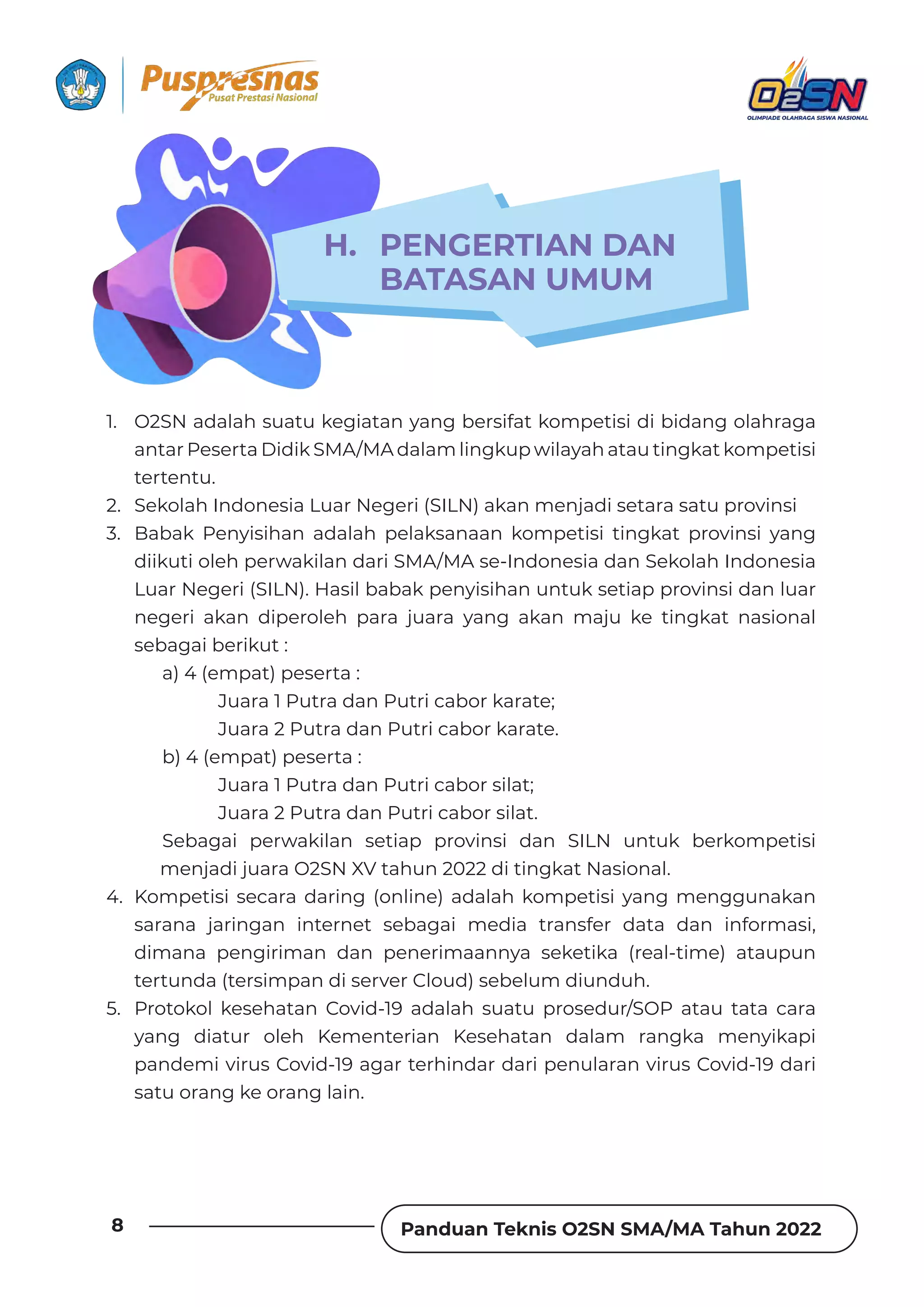 Panduan Teknis O2SN SMA/MA Tahun 2022
8
1. O2SN adalah suatu kegiatan yang bersifat kompetisi di bidang olahraga
antar Peserta Didik SMA/MA dalam lingkup wilayah atau tingkat kompetisi
tertentu.
2. Sekolah Indonesia Luar Negeri (SILN) akan menjadi setara satu provinsi
3. Babak Penyisihan adalah pelaksanaan kompetisi tingkat provinsi yang
diikuti oleh perwakilan dari SMA/MA se-Indonesia dan Sekolah Indonesia
Luar Negeri (SILN). Hasil babak penyisihan untuk setiap provinsi dan luar
negeri akan diperoleh para juara yang akan maju ke tingkat nasional
sebagai berikut :
a) 4 (empat) peserta :
Juara 1 Putra dan Putri cabor karate;
Juara 2 Putra dan Putri cabor karate.
b) 4 (empat) peserta :
Juara 1 Putra dan Putri cabor silat;
Juara 2 Putra dan Putri cabor silat.
Sebagai perwakilan setiap provinsi dan SILN untuk berkompetisi
menjadi juara O2SN XV tahun 2022 di tingkat Nasional.
4. Kompetisi secara daring (online) adalah kompetisi yang menggunakan
sarana jaringan internet sebagai media transfer data dan informasi,
dimana pengiriman dan penerimaannya seketika (real-time) ataupun
tertunda (tersimpan di server Cloud) sebelum diunduh.
5. Protokol kesehatan Covid-19 adalah suatu prosedur/SOP atau tata cara
yang diatur oleh Kementerian Kesehatan dalam rangka menyikapi
pandemi virus Covid-19 agar terhindar dari penularan virus Covid-19 dari
satu orang ke orang lain.
H. PENGERTIAN DAN
BATASAN UMUM
 