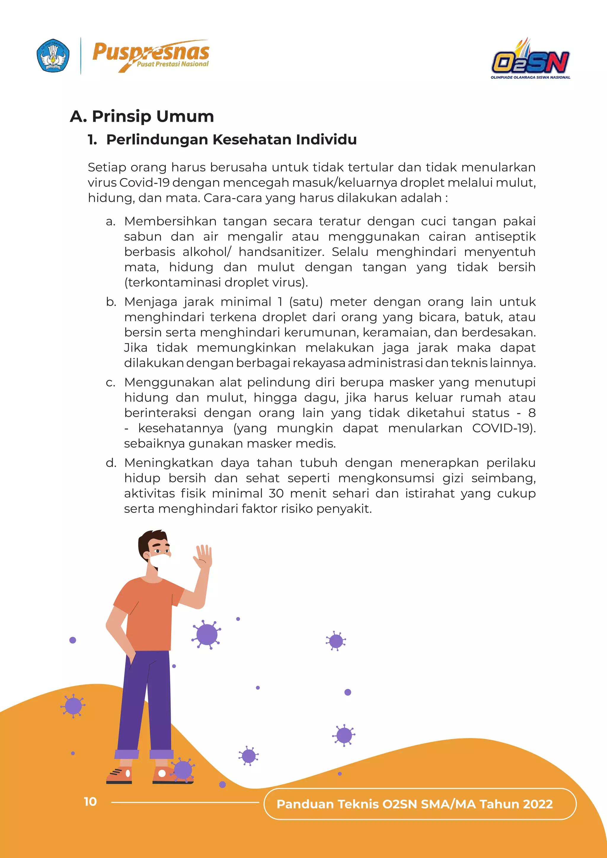 Panduan Teknis O2SN SMA/MA Tahun 2022
10
a. Membersihkan tangan secara teratur dengan cuci tangan pakai
sabun dan air mengalir atau menggunakan cairan antiseptik
berbasis alkohol/ handsanitizer. Selalu menghindari menyentuh
mata, hidung dan mulut dengan tangan yang tidak bersih
(terkontaminasi droplet virus).
b. Menjaga jarak minimal 1 (satu) meter dengan orang lain untuk
menghindari terkena droplet dari orang yang bicara, batuk, atau
bersin serta menghindari kerumunan, keramaian, dan berdesakan.
Jika tidak memungkinkan melakukan jaga jarak maka dapat
dilakukandenganberbagairekayasaadministrasidanteknislainnya.
c. Menggunakan alat pelindung diri berupa masker yang menutupi
hidung dan mulut, hingga dagu, jika harus keluar rumah atau
berinteraksi dengan orang lain yang tidak diketahui status - 8
- kesehatannya (yang mungkin dapat menularkan COVID-19).
sebaiknya gunakan masker medis.
d. Meningkatkan daya tahan tubuh dengan menerapkan perilaku
hidup bersih dan sehat seperti mengkonsumsi gizi seimbang,
ƊǲɈǞɨǞɈƊȺ ˛ȺǞǲ ǿǞȁǞǿƊǶ ‫׀׃‬ ǿƵȁǞɈ ȺƵǘƊȲǞ ƮƊȁ ǞȺɈǞȲƊǘƊɈ ɯƊȁǐ Ƨɐǲɐȯ
serta menghindari faktor risiko penyakit.
Setiap orang harus berusaha untuk tidak tertular dan tidak menularkan
virus Covid-19 dengan mencegah masuk/keluarnya droplet melalui mulut,
hidung, dan mata. Cara-cara yang harus dilakukan adalah :
1. Perlindungan Kesehatan Individu
Panduan Teknis O2SN SMA/MA Tahun 2022
10
A. Prinsip Umum
 