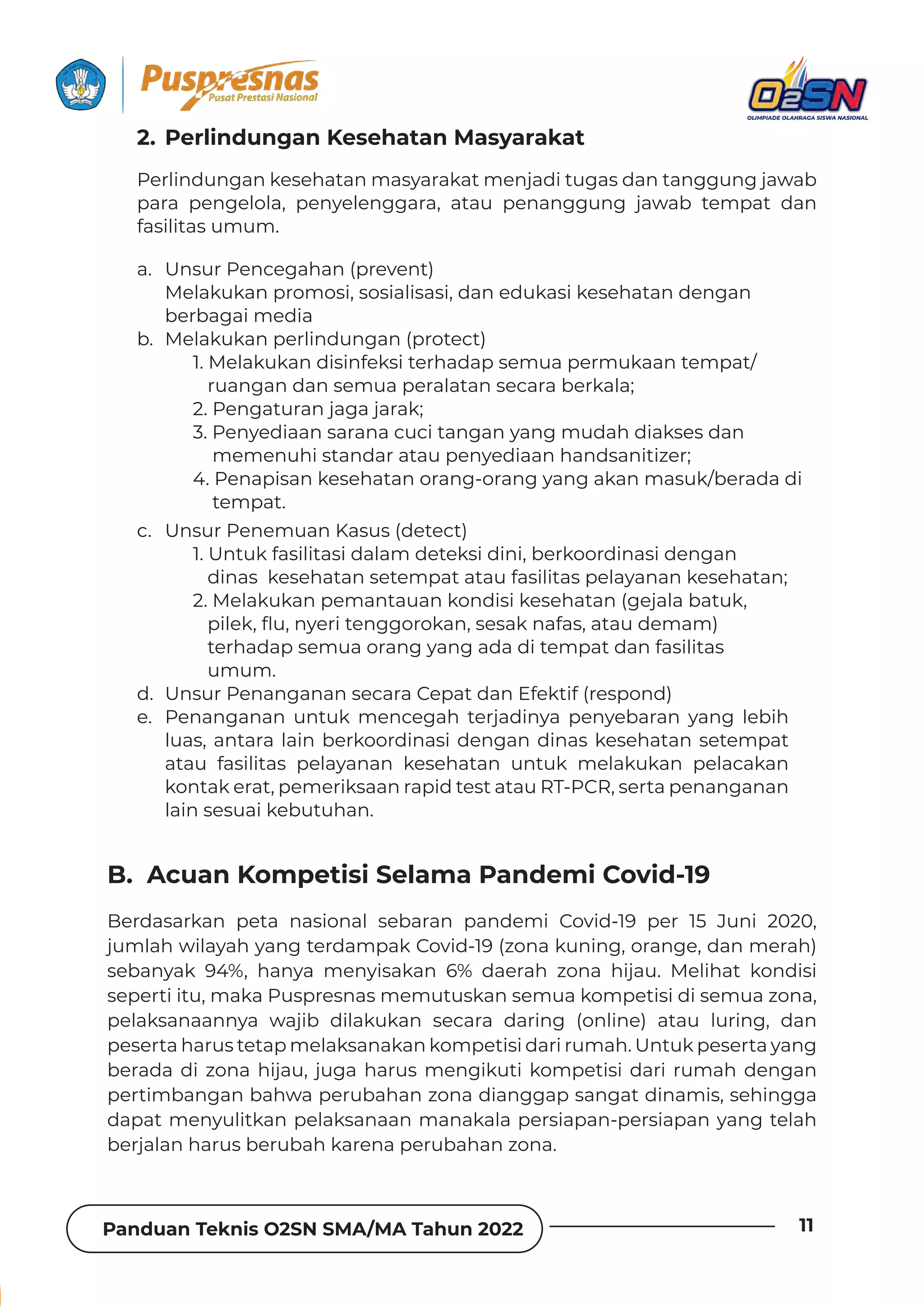 Panduan Teknis O2SN SMA/MA Tahun 2022 11
a. Unsur Pencegahan (prevent)
Melakukan promosi, sosialisasi, dan edukasi kesehatan dengan
berbagai media
b. Melakukan perlindungan (protect)
1. Melakukan disinfeksi terhadap semua permukaan tempat/
ruangan dan semua peralatan secara berkala;
2. Pengaturan jaga jarak;
3. Penyediaan sarana cuci tangan yang mudah diakses dan
memenuhi standar atau penyediaan handsanitizer;
4. Penapisan kesehatan orang-orang yang akan masuk/berada di
tempat.
c. Unsur Penemuan Kasus (detect)
1. Untuk fasilitasi dalam deteksi dini, berkoordinasi dengan
dinas kesehatan setempat atau fasilitas pelayanan kesehatan;
2. Melakukan pemantauan kondisi kesehatan (gejala batuk,
 ȯǞǶƵǲ‫˜ة‬ɐ‫ة‬ȁɯƵȲǞɈƵȁǐǐȌȲȌǲƊȁ‫ة‬ȺƵȺƊǲȁƊǏƊȺ‫ة‬ƊɈƊɐƮƵǿƊǿ‫ف‬
terhadap semua orang yang ada di tempat dan fasilitas
umum.
d. Unsur Penanganan secara Cepat dan Efektif (respond)
e. Penanganan untuk mencegah terjadinya penyebaran yang lebih
luas, antara lain berkoordinasi dengan dinas kesehatan setempat
atau fasilitas pelayanan kesehatan untuk melakukan pelacakan
kontak erat, pemeriksaan rapid test atau RT-PCR, serta penanganan
lain sesuai kebutuhan.
Perlindungan kesehatan masyarakat menjadi tugas dan tanggung jawab
para pengelola, penyelenggara, atau penanggung jawab tempat dan
fasilitas umum.
2. Perlindungan Kesehatan Masyarakat
Berdasarkan peta nasional sebaran pandemi Covid-19 per 15 Juni 2020,
jumlah wilayah yang terdampak Covid-19 (zona kuning, orange, dan merah)
sebanyak 94%, hanya menyisakan 6% daerah zona hijau. Melihat kondisi
seperti itu, maka Puspresnas memutuskan semua kompetisi di semua zona,
pelaksanaannya wajib dilakukan secara daring (online) atau luring, dan
peserta harus tetap melaksanakan kompetisi dari rumah. Untuk peserta yang
berada di zona hijau, juga harus mengikuti kompetisi dari rumah dengan
pertimbangan bahwa perubahan zona dianggap sangat dinamis, sehingga
dapat menyulitkan pelaksanaan manakala persiapan-persiapan yang telah
berjalan harus berubah karena perubahan zona.
B. Acuan Kompetisi Selama Pandemi Covid-19
 
