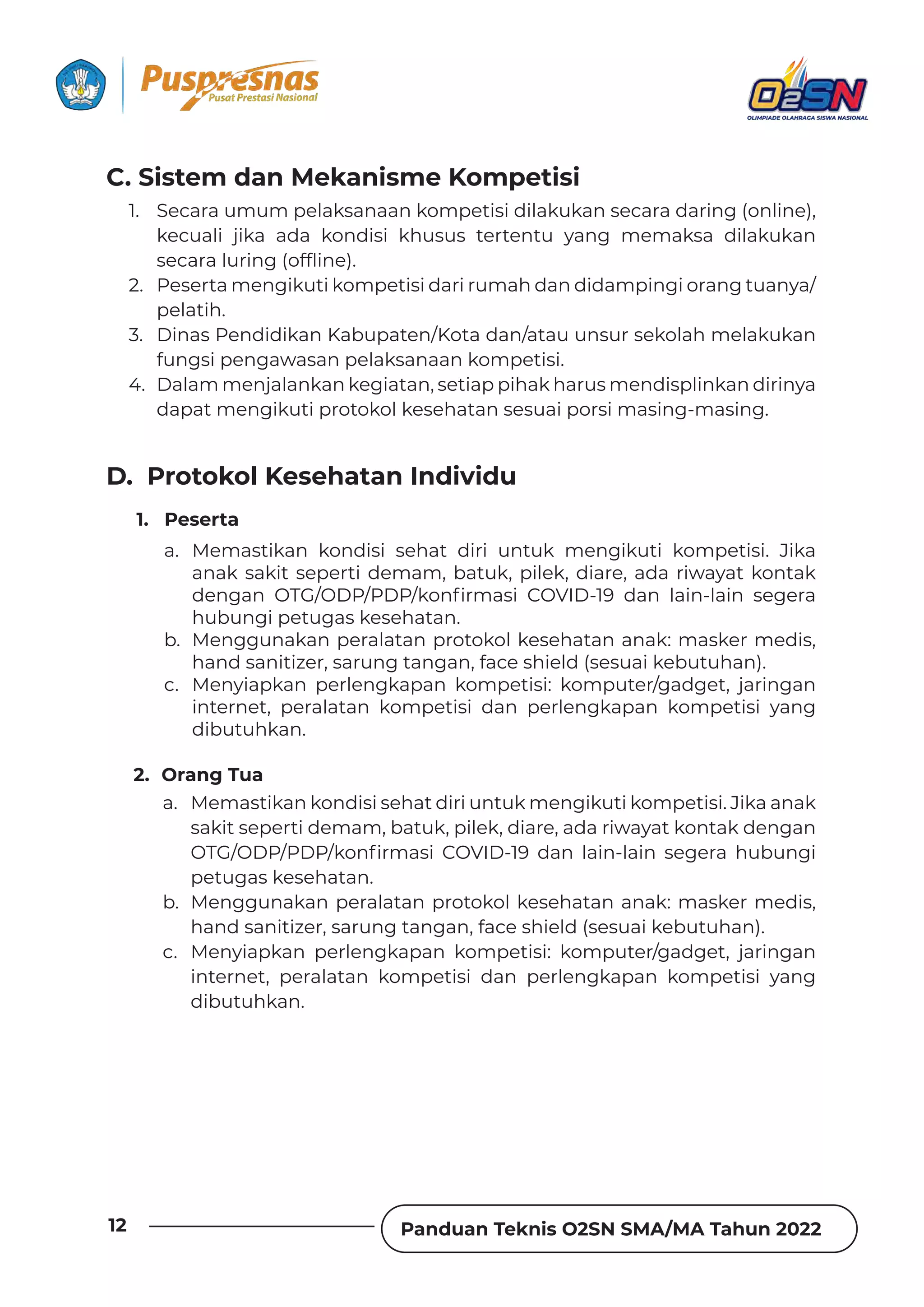 Panduan Teknis O2SN SMA/MA Tahun 2022
12
a. Memastikan kondisi sehat diri untuk mengikuti kompetisi. Jika anak
sakit seperti demam, batuk, pilek, diare, ada riwayat kontak dengan
„ÀJ‫ش§(§ش§(„ش‬ǲȌȁ˛ȲǿƊȺǞ !„ßX(ׁٌ‫׉‬ ƮƊȁ ǶƊǞȁٌǶƊǞȁ ȺƵǐƵȲƊ ǘɐƦɐȁǐǞ
petugas kesehatan.
b. Menggunakan peralatan protokol kesehatan anak: masker medis,
hand sanitizer, sarung tangan, face shield (sesuai kebutuhan).
c. Menyiapkan perlengkapan kompetisi: komputer/gadget, jaringan
internet, peralatan kompetisi dan perlengkapan kompetisi yang
dibutuhkan.
2. Orang Tua
1. Peserta
a. Memastikan kondisi sehat diri untuk mengikuti kompetisi. Jika
anak sakit seperti demam, batuk, pilek, diare, ada riwayat kontak
ƮƵȁǐƊȁ „ÀJ‫ش§(§ش§(„ش‬ǲȌȁ˛ȲǿƊȺǞ !„ßX(ׁٌ‫׉‬ ƮƊȁ ǶƊǞȁٌǶƊǞȁ ȺƵǐƵȲƊ
hubungi petugas kesehatan.
b. Menggunakan peralatan protokol kesehatan anak: masker medis,
hand sanitizer, sarung tangan, face shield (sesuai kebutuhan).
c. Menyiapkan perlengkapan kompetisi: komputer/gadget, jaringan
internet, peralatan kompetisi dan perlengkapan kompetisi yang
dibutuhkan.
D. Protokol Kesehatan Individu
C. Sistem dan Mekanisme Kompetisi
1. Secara umum pelaksanaan kompetisi dilakukan secara daring (online),
kecuali jika ada kondisi khusus tertentu yang memaksa dilakukan
ȺƵƧƊȲƊǶɐȲǞȁǐ‫ـ‬ȌǏ˜ǞȁƵ‫خف‬
2. Peserta mengikuti kompetisi dari rumah dan didampingi orang tuanya/
pelatih.
3. Dinas Pendidikan Kabupaten/Kota dan/atau unsur sekolah melakukan
fungsi pengawasan pelaksanaan kompetisi.
4. Dalam menjalankan kegiatan, setiap pihak harus mendisplinkan dirinya
dapat mengikuti protokol kesehatan sesuai porsi masing-masing.
 