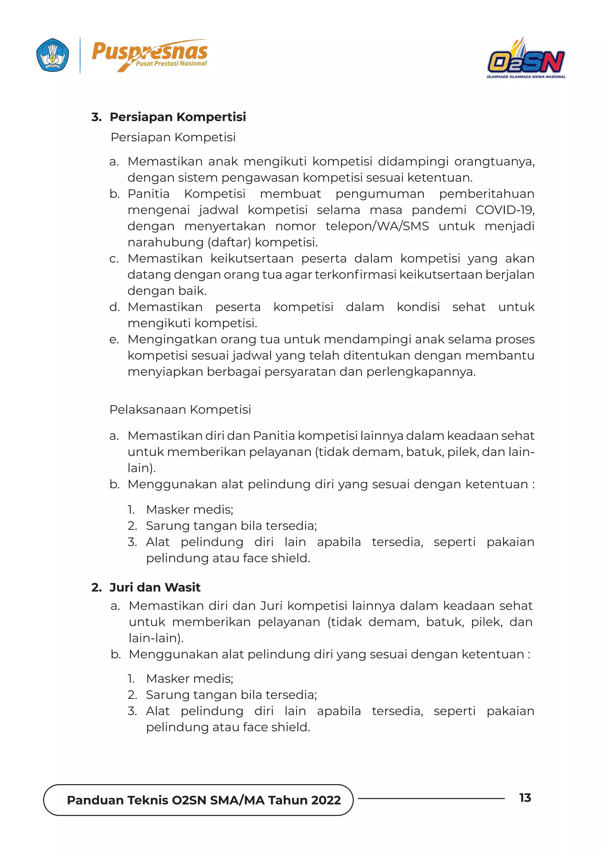 Panduan Teknis O2SN SMA/MA Tahun 2022 13
a. Memastikan diri dan Juri kompetisi lainnya dalam keadaan sehat
untuk memberikan pelayanan (tidak demam, batuk, pilek, dan
lain-lain).
b. Menggunakan alat pelindung diri yang sesuai dengan ketentuan :
a. Memastikan anak mengikuti kompetisi didampingi orangtuanya,
dengan sistem pengawasan kompetisi sesuai ketentuan.
b. Panitia Kompetisi membuat pengumuman pemberitahuan
mengenai jadwal kompetisi selama masa pandemi COVID-19,
dengan menyertakan nomor telepon/WA/SMS untuk menjadi
narahubung (daftar) kompetisi.
c. Memastikan keikutsertaan peserta dalam kompetisi yang akan
ƮƊɈƊȁǐƮƵȁǐƊȁȌȲƊȁǐɈɐƊƊǐƊȲɈƵȲǲȌȁ˛ȲǿƊȺǞǲƵǞǲɐɈȺƵȲɈƊƊȁƦƵȲǯƊǶƊȁ
dengan baik.
d. Memastikan peserta kompetisi dalam kondisi sehat untuk
mengikuti kompetisi.
e. Mengingatkan orang tua untuk mendampingi anak selama proses
kompetisi sesuai jadwal yang telah ditentukan dengan membantu
menyiapkan berbagai persyaratan dan perlengkapannya.
a. Memastikan diri dan Panitia kompetisi lainnya dalam keadaan sehat
untuk memberikan pelayanan (tidak demam, batuk, pilek, dan lain-
lain).
b. Menggunakan alat pelindung diri yang sesuai dengan ketentuan :
1. Masker medis;
2. Sarung tangan bila tersedia;
3. Alat pelindung diri lain apabila tersedia, seperti pakaian
pelindung atau face shield.
1. Masker medis;
2. Sarung tangan bila tersedia;
3. Alat pelindung diri lain apabila tersedia, seperti pakaian
pelindung atau face shield.
Persiapan Kompetisi
Pelaksanaan Kompetisi
2. Juri dan Wasit
3. Persiapan Kompertisi
 