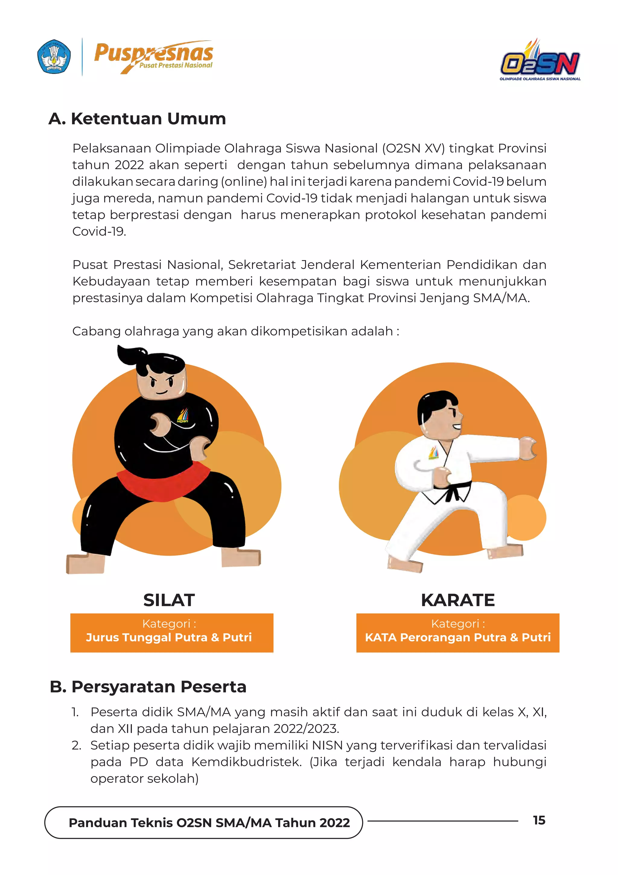 Panduan Teknis O2SN SMA/MA Tahun 2022 15
Pelaksanaan Olimpiade Olahraga Siswa Nasional (O2SN XV) tingkat Provinsi
tahun 2022 akan seperti dengan tahun sebelumnya dimana pelaksanaan
dilakukansecaradaring(online)haliniterjadikarenapandemiCovid-19belum
juga mereda, namun pandemi Covid-19 tidak menjadi halangan untuk siswa
tetap berprestasi dengan harus menerapkan protokol kesehatan pandemi
Covid-19.
Pusat Prestasi Nasional, Sekretariat Jenderal Kementerian Pendidikan dan
Kebudayaan tetap memberi kesempatan bagi siswa untuk menunjukkan
prestasinya dalam Kompetisi Olahraga Tingkat Provinsi Jenjang SMA/MA.
Cabang olahraga yang akan dikompetisikan adalah :
1. Peserta didik SMA/MA yang masih aktif dan saat ini duduk di kelas X, XI,
dan XII pada tahun pelajaran 2022/2023.
2. ²ƵɈǞƊȯȯƵȺƵȲɈƊƮǞƮǞǲɩƊǯǞƦǿƵǿǞǶǞǲǞyX²yɯƊȁǐɈƵȲɨƵȲǞ˛ǲƊȺǞƮƊȁɈƵȲɨƊǶǞƮƊȺǞ
pada PD data Kemdikbudristek. (Jika terjadi kendala harap hubungi
operator sekolah)
A. Ketentuan Umum
B. Persyaratan Peserta
SILAT
Kategori :
Jurus Tunggal Putra  Putri
Kategori :
KATA Perorangan Putra  Putri
KARATE
 