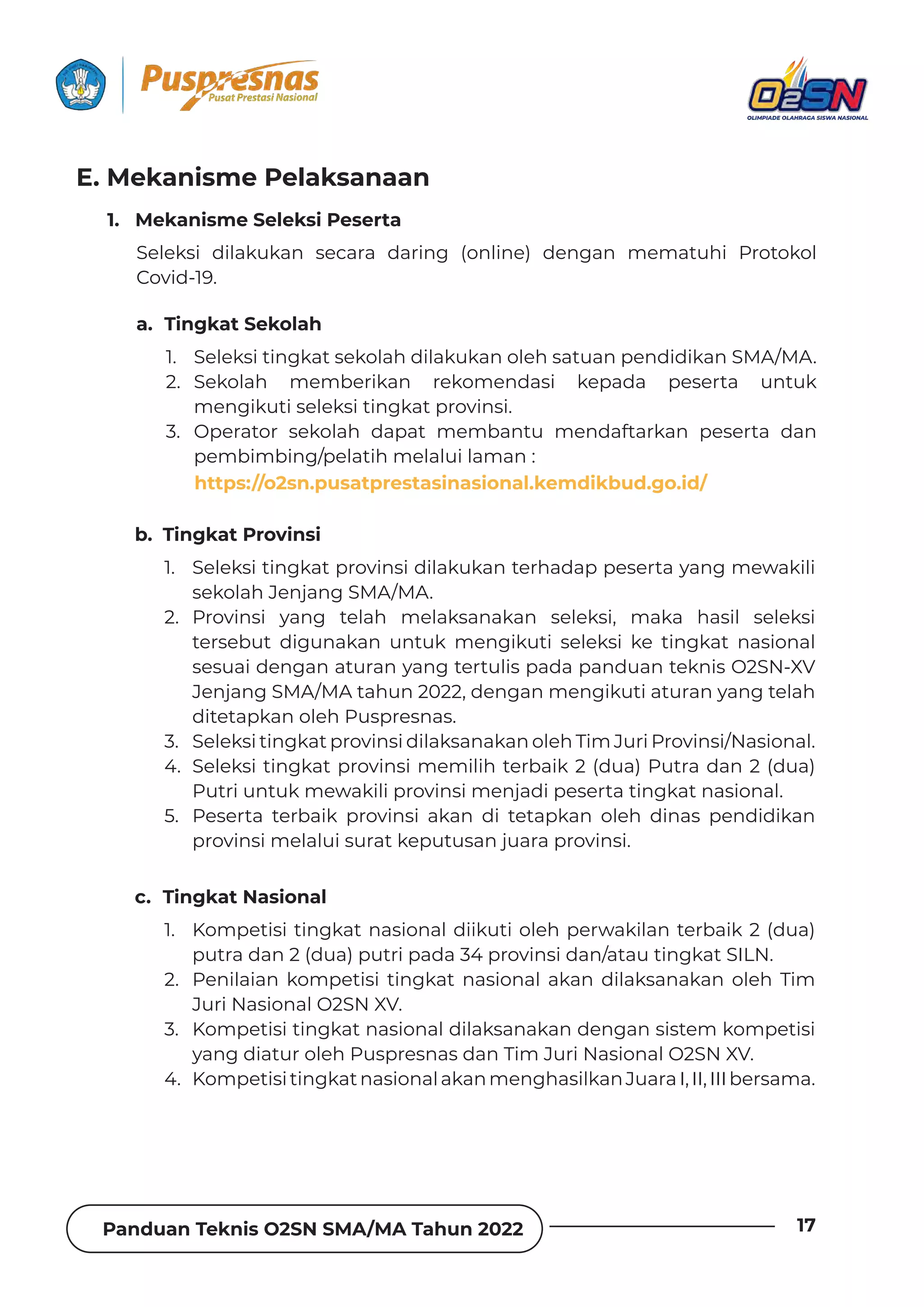 Panduan Teknis O2SN SMA/MA Tahun 2022 17
1. Seleksi tingkat sekolah dilakukan oleh satuan pendidikan SMA/MA.
2. Sekolah memberikan rekomendasi kepada peserta untuk
mengikuti seleksi tingkat provinsi.
3. Operator sekolah dapat membantu mendaftarkan peserta dan
pembimbing/pelatih melalui laman :
https://kosn.pusatprestasinasional. kemdikbud.go.id/
1. Seleksi tingkat provinsi dilakukan terhadap peserta yang mewakili
sekolah Jenjang SMA/MA.
2. Provinsi yang telah melaksanakan seleksi, maka hasil seleksi
tersebut digunakan untuk mengikuti seleksi ke tingkat nasional
sesuai dengan aturan yang tertulis pada panduan teknis O2SN-XV
Jenjang SMA/MA tahun 2022, dengan mengikuti aturan yang telah
ditetapkan oleh Puspresnas.
3. Seleksi tingkat provinsi dilaksanakan oleh Tim Juri Provinsi/Nasional.
4. Seleksi tingkat provinsi memilih terbaik 2 (dua) Putra dan 2 (dua)
Putri untuk mewakili provinsi menjadi peserta tingkat nasional.
5. Peserta terbaik provinsi akan di tetapkan oleh dinas pendidikan
provinsi melalui surat keputusan juara provinsi.
1. Kompetisi tingkat nasional diikuti oleh perwakilan terbaik 2 (dua)
putra dan 2 (dua) putri pada 34 provinsi dan/atau tingkat SILN.
2. Penilaian kompetisi tingkat nasional akan dilaksanakan oleh Tim
Juri Nasional O2SN XV.
3. Kompetisi tingkat nasional dilaksanakan dengan sistem kompetisi
yang diatur oleh Puspresnas dan Tim Juri Nasional O2SN XV.
4. KompetisitingkatnasionalakanmenghasilkanJuaraI,II,IIIbersama.
1. Mekanisme Seleksi Peserta
a. Tingkat Sekolah
b. Tingkat Provinsi
c. Tingkat Nasional
Seleksi dilakukan secara daring (online) dengan mematuhi Protokol
Covid-19.
E. Mekanisme Pelaksanaan
Panduan Teknis O2SN SMA/MA Tahun 2022
18
https://o2sn.pusatprestasinasional.kemdikbud.go.id/
b. dengan cara operator sekolah/siswa mendaftar dan mengunggah
(upload) video peserta serta melampirkan suratrekomendasi dari
Kepala Sekolah ke laman tersebut, dengan ketentuan tiap sekolah
mengirimkan perwakilan sesuai dengan ketentuan cabang olahraga
pertandingan. (lihat BAB IV).
c. Teknis pendaftaran peserta secara daring (online) dapat dilihat pada
laman : https://o2sn.pusatprestasinasional.kemdikbud.go.id/
d. Format video peserta disesuaikan dengan cabang Olahraga masing-
masing (Lihat BAB IV).
e. Pengunggahan video untuk seleksi tingkat provinsi dilakukan sesuai
jadwal yang telah ditetapkan.
f. Video yang sudah terkirim/terunggah akan diseleksi oleh tim juri.
g. Seleksi dilakukan sesuai dengan jadwal yang telah ditetapkan.
h. Keputusan juri mutlak dan tidak dapat diganggu gugat.
a. Peserta didik mendaftarkan melalui laman:
https://o2sn.pusatprestasinasional.kemdikbud.go.id/
b. Untuk mendaftar, klik Daftar pada laman O2SN. Kemudian pilih jenjang
sekolah “SMA/MA”
c. Isi dan lengkapi formulir dengan benar sesuai data di dapodik seperti
Data Siswa, Data Sekolah, pilih Data Pertandingan sesuai Pertandingan
yang di ikuti dan Data Akun masukan Surel (Email), Kata Sandi, dan
ǲȌȁ˛ȲǿƊȺǞɐǶƊȁǐǲƊɈƊȺƊȁƮǞ‫ة‬ǲƵǿɐƮǞƊȁǲǶǞǲ(ƊǏɈƊȲ‫خ‬
d. d. Klik Masuk setelah berhasil mendaftar. Masukan Surel (Email) atau
NISN dan Kata Sandi dengan benar.
e. Setelah masuk lengkapi Biodata Siswa, Data Orang Tua, dan Data Guru
Pelatih/Pendamping.
f. Unggah dokumen persyaratan Pertandingan pada menu unggah
berkas.Menuunggahvideoakanterbukasetelahpesertamengunggah
dokumen persyaratan Pertandingan.
g. Klik menu Unggah Video, salin (copy) tautan (link) video pada youtube
lalu tempel (paste) pada kolom isian Video.
h. Peserta pada tingkat provinsi hanya dapat mengunggah 1 (satu) video
dan dapat melakukan revisi 1 (satu) kali.
3. Alur Pendaftaran Peserta
 