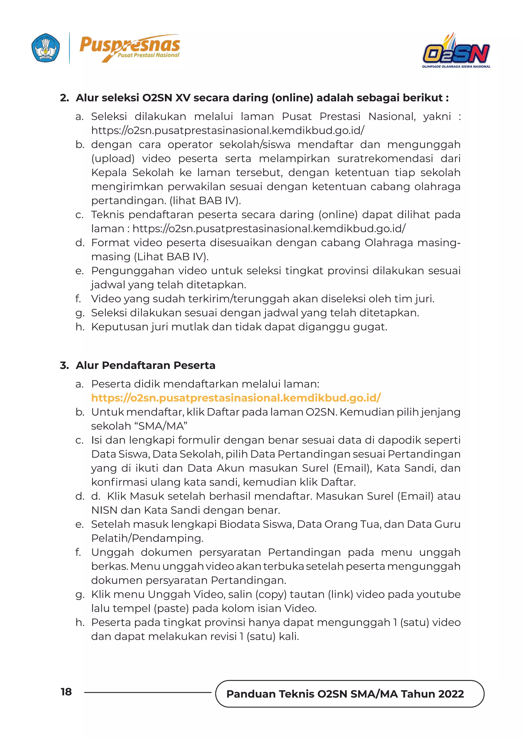 Panduan Teknis O2SN SMA/MA Tahun 2022
18
a. Seleksi dilakukan melalui laman Pusat Prestasi Nasional, yakni :
https://o2sn.pusatprestasinasional.kemdikbud.go.id/
b. dengan cara operator sekolah/siswa mendaftar dan mengunggah
(upload) video peserta serta melampirkan suratrekomendasi dari
Kepala Sekolah ke laman tersebut, dengan ketentuan tiap sekolah
mengirimkan perwakilan sesuai dengan ketentuan cabang olahraga
pertandingan. (lihat BAB IV).
c. Teknis pendaftaran peserta secara daring (online) dapat dilihat pada
laman : https://o2sn.pusatprestasinasional.kemdikbud.go.id/
d. Format video peserta disesuaikan dengan cabang Olahraga masing-
masing (Lihat BAB IV).
e. Pengunggahan video untuk seleksi tingkat provinsi dilakukan sesuai
jadwal yang telah ditetapkan.
f. Video yang sudah terkirim/terunggah akan diseleksi oleh tim juri.
g. Seleksi dilakukan sesuai dengan jadwal yang telah ditetapkan.
h. Keputusan juri mutlak dan tidak dapat diganggu gugat.
a. Peserta didik mendaftarkan melalui laman:
https://o2sn.pusatprestasinasional.kemdikbud.go.id/
b. Untuk mendaftar, klik Daftar pada laman O2SN. Kemudian pilih jenjang
sekolah “SMA/MA”
c. Isi dan lengkapi formulir dengan benar sesuai data di dapodik seperti
Data Siswa, Data Sekolah, pilih Data Pertandingan sesuai Pertandingan
yang di ikuti dan Data Akun masukan Surel (Email), Kata Sandi, dan
ǲȌȁ˛ȲǿƊȺǞɐǶƊȁǐǲƊɈƊȺƊȁƮǞ‫ة‬ǲƵǿɐƮǞƊȁǲǶǞǲ(ƊǏɈƊȲ‫خ‬
d. d. Klik Masuk setelah berhasil mendaftar. Masukan Surel (Email) atau
NISN dan Kata Sandi dengan benar.
e. Setelah masuk lengkapi Biodata Siswa, Data Orang Tua, dan Data Guru
Pelatih/Pendamping.
f. Unggah dokumen persyaratan Pertandingan pada menu unggah
berkas.Menuunggahvideoakanterbukasetelahpesertamengunggah
dokumen persyaratan Pertandingan.
g. Klik menu Unggah Video, salin (copy) tautan (link) video pada youtube
lalu tempel (paste) pada kolom isian Video.
h. Peserta pada tingkat provinsi hanya dapat mengunggah 1 (satu) video
dan dapat melakukan revisi 1 (satu) kali.
2. Alur seleksi O2SN XV secara daring (online) adalah sebagai berikut :
3. Alur Pendaftaran Peserta
 