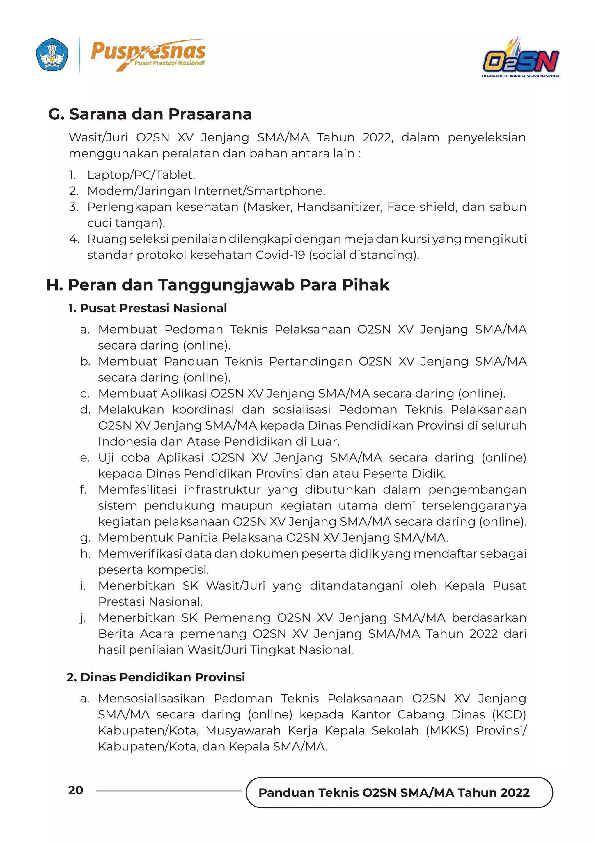 Panduan Teknis O2SN SMA/MA Tahun 2022
20
G. Sarana dan Prasarana
H. Peran dan Tanggungjawab Para Pihak
Wasit/Juri O2SN XV Jenjang SMA/MA Tahun 2022, dalam penyeleksian
menggunakan peralatan dan bahan antara lain :
1. Pusat Prestasi Nasional
2. Dinas Pendidikan Provinsi
1. Laptop/PC/Tablet.
2. Modem/Jaringan Internet/Smartphone.
3. Perlengkapan kesehatan (Masker, Handsanitizer, Face shield, dan sabun
cuci tangan).
4. Ruang seleksi penilaian dilengkapi dengan meja dan kursi yang mengikuti
standar protokol kesehatan Covid-19 (social distancing).
a. Membuat Pedoman Teknis Pelaksanaan O2SN XV Jenjang SMA/MA
secara daring (online).
b. Membuat Panduan Teknis Pertandingan O2SN XV Jenjang SMA/MA
secara daring (online).
c. Membuat Aplikasi O2SN XV Jenjang SMA/MA secara daring (online).
d. Melakukan koordinasi dan sosialisasi Pedoman Teknis Pelaksanaan
O2SN XV Jenjang SMA/MA kepada Dinas Pendidikan Provinsi di seluruh
Indonesia dan Atase Pendidikan di Luar.
e. Uji coba Aplikasi O2SN XV Jenjang SMA/MA secara daring (online)
kepada Dinas Pendidikan Provinsi dan atau Peserta Didik.
f. Memfasilitasi infrastruktur yang dibutuhkan dalam pengembangan
sistem pendukung maupun kegiatan utama demi terselenggaranya
kegiatan pelaksanaan O2SN XV Jenjang SMA/MA secara daring (online).
g. Membentuk Panitia Pelaksana O2SN XV Jenjang SMA/MA.
h. wƵǿɨƵȲǞ˛ǲƊȺǞƮƊɈƊƮƊȁƮȌǲɐǿƵȁȯƵȺƵȲɈƊƮǞƮǞǲɯƊȁǐǿƵȁƮƊǏɈƊȲȺƵƦƊǐƊǞ
peserta kompetisi.
i. Menerbitkan SK Wasit/Juri yang ditandatangani oleh Kepala Pusat
Prestasi Nasional.
j. Menerbitkan SK Pemenang O2SN XV Jenjang SMA/MA berdasarkan
Berita Acara pemenang O2SN XV Jenjang SMA/MA Tahun 2022 dari
hasil penilaian Wasit/Juri Tingkat Nasional.
a. Mensosialisasikan Pedoman Teknis Pelaksanaan O2SN XV Jenjang
SMA/MA secara daring (online) kepada Kantor Cabang Dinas (KCD)
Kabupaten/Kota, Musyawarah Kerja Kepala Sekolah (MKKS) Provinsi/
Kabupaten/Kota, dan Kepala SMA/MA.
 