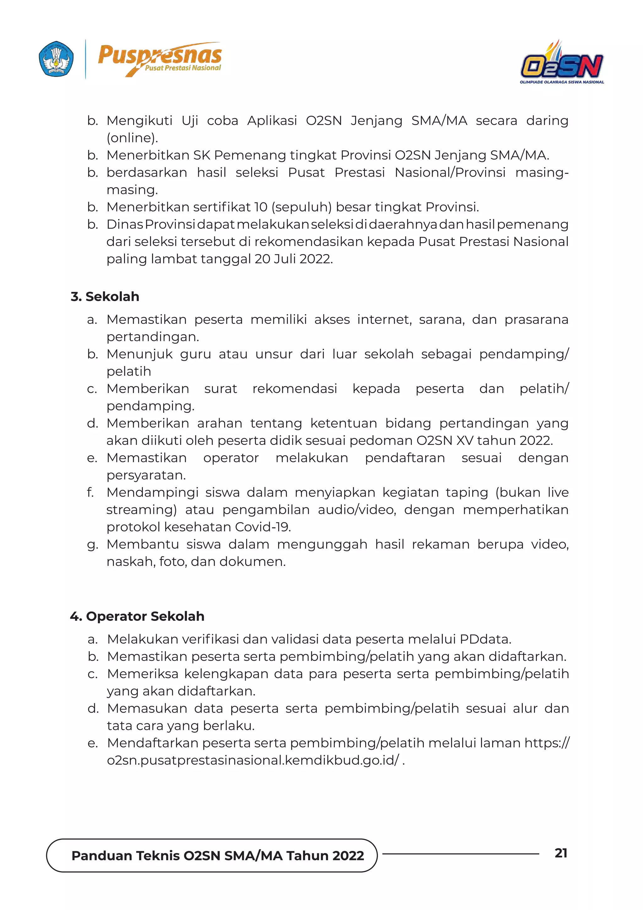 Panduan Teknis O2SN SMA/MA Tahun 2022 21
3. Sekolah
b. Mengikuti Uji coba Aplikasi O2SN Jenjang SMA/MA secara daring
(online).
b. Menerbitkan SK Pemenang tingkat Provinsi O2SN Jenjang SMA/MA.
b. berdasarkan hasil seleksi Pusat Prestasi Nasional/Provinsi masing-
masing.
b. wƵȁƵȲƦǞɈǲƊȁȺƵȲɈǞ˛ǲƊɈׁ‫ـ׀‬ȺƵȯɐǶɐǘ‫ف‬ƦƵȺƊȲɈǞȁǐǲƊɈ§ȲȌɨǞȁȺǞ‫خ‬
b. DinasProvinsidapatmelakukanseleksididaerahnyadanhasilpemenang
dari seleksi tersebut di rekomendasikan kepada Pusat Prestasi Nasional
paling lambat tanggal 20 Juli 2022.
a. Memastikan peserta memiliki akses internet, sarana, dan prasarana
pertandingan.
b. Menunjuk guru atau unsur dari luar sekolah sebagai pendamping/
pelatih
c. Memberikan surat rekomendasi kepada peserta dan pelatih/
pendamping.
d. Memberikan arahan tentang ketentuan bidang pertandingan yang
akan diikuti oleh peserta didik sesuai pedoman O2SN XV tahun 2022.
e. Memastikan operator melakukan pendaftaran sesuai dengan
persyaratan.
f. Mendampingi siswa dalam menyiapkan kegiatan taping (bukan live
streaming) atau pengambilan audio/video, dengan memperhatikan
protokol kesehatan Covid-19.
g. Membantu siswa dalam mengunggah hasil rekaman berupa video,
naskah, foto, dan dokumen.
4. Operator Sekolah
a. wƵǶƊǲɐǲƊȁɨƵȲǞ˛ǲƊȺǞƮƊȁɨƊǶǞƮƊȺǞƮƊɈƊȯƵȺƵȲɈƊǿƵǶƊǶɐǞ§(ƮƊɈƊ‫خ‬
b. Memastikan peserta serta pembimbing/pelatih yang akan didaftarkan.
c. Memeriksa kelengkapan data para peserta serta pembimbing/pelatih
yang akan didaftarkan.
d. Memasukan data peserta serta pembimbing/pelatih sesuai alur dan
tata cara yang berlaku.
e. Mendaftarkan peserta serta pembimbing/pelatih melalui laman https://
o2sn.pusatprestasinasional.kemdikbud.go.id/ .
 