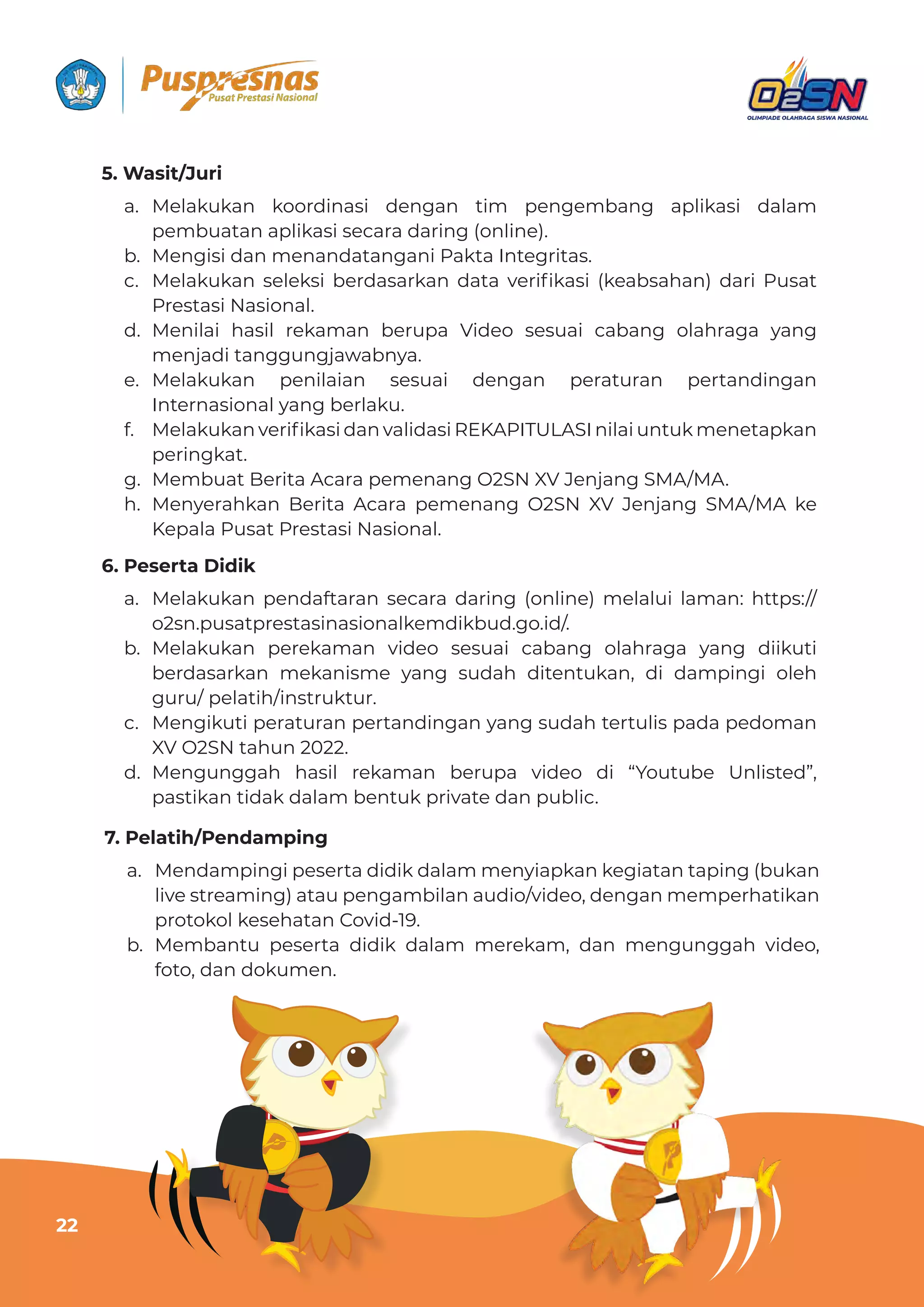 Panduan Teknis O2SN SMA/MA Tahun 2022
22
7. Pelatih/Pendamping
5. Wasit/Juri
6. Peserta Didik
a. Mendampingi peserta didik dalam menyiapkan kegiatan taping (bukan
live streaming) atau pengambilan audio/video, dengan memperhatikan
protokol kesehatan Covid-19.
b. Membantu peserta didik dalam merekam, dan mengunggah video,
foto, dan dokumen.
a. Melakukan koordinasi dengan tim pengembang aplikasi dalam
pembuatan aplikasi secara daring (online).
b. Mengisi dan menandatangani Pakta Integritas.
c. wƵǶƊǲɐǲƊȁ ȺƵǶƵǲȺǞ ƦƵȲƮƊȺƊȲǲƊȁ ƮƊɈƊ ɨƵȲǞ˛ǲƊȺǞ ‫ـ‬ǲƵƊƦȺƊǘƊȁ‫ف‬ ƮƊȲǞ §ɐȺƊɈ
Prestasi Nasional.
d. Menilai hasil rekaman berupa Video sesuai cabang olahraga yang
menjadi tanggungjawabnya.
e. Melakukan penilaian sesuai dengan peraturan pertandingan
Internasional yang berlaku.
f. wƵǶƊǲɐǲƊȁɨƵȲǞ˛ǲƊȺǞƮƊȁɨƊǶǞƮƊȺǞª0j§XÀÇm²XȁǞǶƊǞɐȁɈɐǲǿƵȁƵɈƊȯǲƊȁ
peringkat.
g. Membuat Berita Acara pemenang O2SN XV Jenjang SMA/MA.
h. Menyerahkan Berita Acara pemenang O2SN XV Jenjang SMA/MA ke
Kepala Pusat Prestasi Nasional.
a. Melakukan pendaftaran secara daring (online) melalui laman: https://
o2sn.pusatprestasinasionalkemdikbud.go.id/.
b. Melakukan perekaman video sesuai cabang olahraga yang diikuti
berdasarkan mekanisme yang sudah ditentukan, di dampingi oleh
guru/ pelatih/instruktur.
c. Mengikuti peraturan pertandingan yang sudah tertulis pada pedoman
XV O2SN tahun 2022.
d. Mengunggah hasil rekaman berupa video di “Youtube Unlisted”,
pastikan tidak dalam bentuk private dan public.
22
 