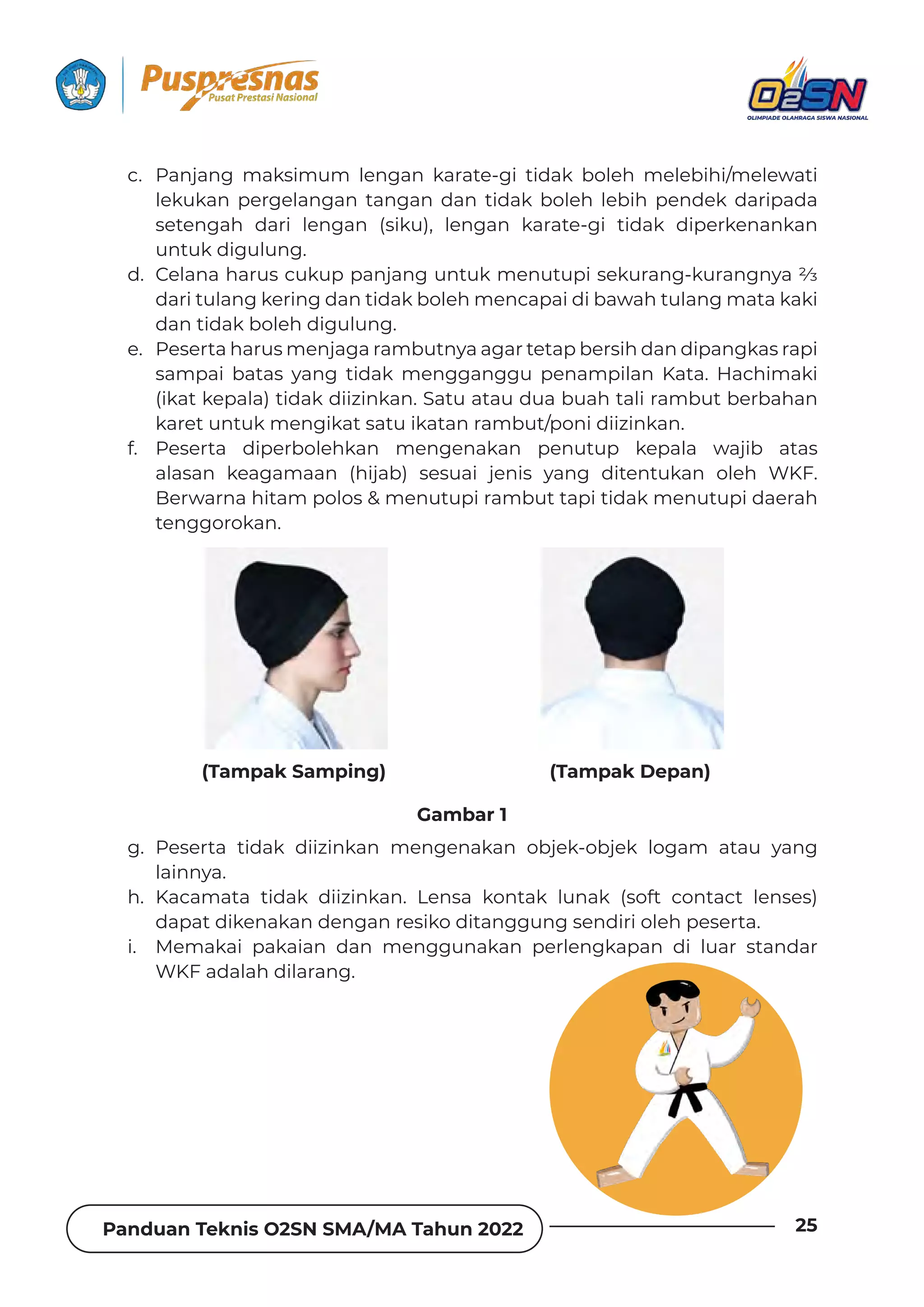 Panduan Teknis O2SN SMA/MA Tahun 2022 25
c. Panjang maksimum lengan karate-gi tidak boleh melebihi/melewati
lekukan pergelangan tangan dan tidak boleh lebih pendek daripada
setengah dari lengan (siku), lengan karate-gi tidak diperkenankan
untuk digulung.
d. !ƵǶƊȁƊǘƊȲɐȺƧɐǲɐȯȯƊȁǯƊȁǐɐȁɈɐǲǿƵȁɐɈɐȯǞȺƵǲɐȲƊȁǐٌǲɐȲƊȁǐȁɯƊ‫؝‬
dari tulang kering dan tidak boleh mencapai di bawah tulang mata kaki
dan tidak boleh digulung.
e. Peserta harus menjaga rambutnya agar tetap bersih dan dipangkas rapi
sampai batas yang tidak mengganggu penampilan Kata. Hachimaki
(ikat kepala) tidak diizinkan. Satu atau dua buah tali rambut berbahan
karet untuk mengikat satu ikatan rambut/poni diizinkan.
f. Peserta diperbolehkan mengenakan penutup kepala wajib atas
alasan keagamaan (hijab) sesuai jenis yang ditentukan oleh WKF.
Berwarna hitam polos  menutupi rambut tapi tidak menutupi daerah
tenggorokan.
g. Peserta tidak diizinkan mengenakan objek-objek logam atau yang
lainnya.
h. Kacamata tidak diizinkan. Lensa kontak lunak (soft contact lenses)
dapat dikenakan dengan resiko ditanggung sendiri oleh peserta.
i. Memakai pakaian dan menggunakan perlengkapan di luar standar
WKF adalah dilarang.
(Tampak Samping) (Tampak Depan)
Gambar 1
 