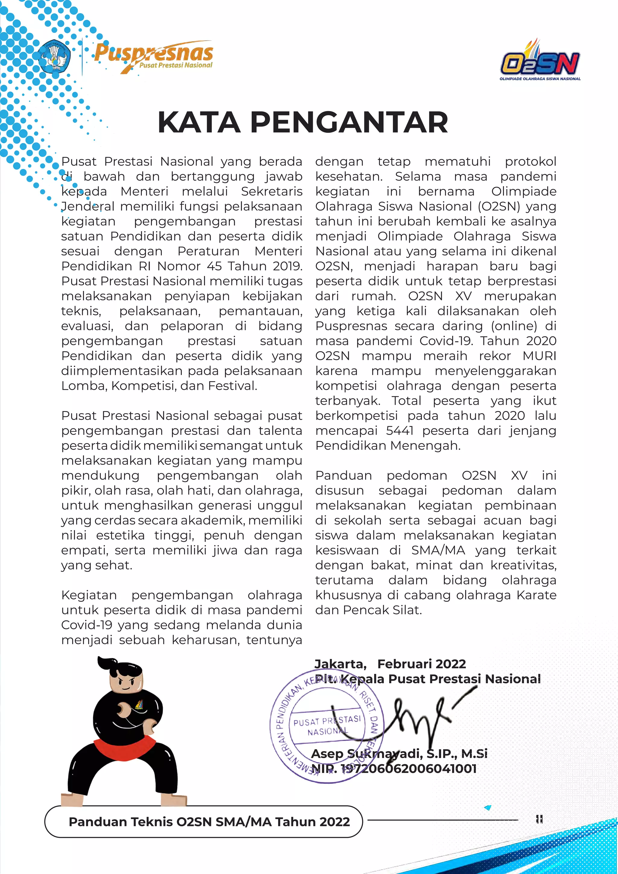 Panduan Teknis O2SN SMA/MA Tahun 2022 II
KATA PENGANTAR
Pusat Prestasi Nasional yang berada
di bawah dan bertanggung jawab
kepada Menteri melalui Sekretaris
Jenderal memiliki fungsi pelaksanaan
kegiatan pengembangan prestasi
satuan Pendidikan dan peserta didik
sesuai dengan Peraturan Menteri
Pendidikan RI Nomor 45 Tahun 2019.
Pusat Prestasi Nasional memiliki tugas
melaksanakan penyiapan kebijakan
teknis, pelaksanaan, pemantauan,
evaluasi, dan pelaporan di bidang
pengembangan prestasi satuan
Pendidikan dan peserta didik yang
diimplementasikan pada pelaksanaan
Lomba, Kompetisi, dan Festival.
Pusat Prestasi Nasional sebagai pusat
pengembangan prestasi dan talenta
pesertadidikmemilikisemangatuntuk
melaksanakan kegiatan yang mampu
mendukung pengembangan olah
pikir, olah rasa, olah hati, dan olahraga,
untuk menghasilkan generasi unggul
yang cerdas secara akademik, memiliki
nilai estetika tinggi, penuh dengan
empati, serta memiliki jiwa dan raga
yang sehat.
Kegiatan pengembangan olahraga
untuk peserta didik di masa pandemi
Covid-19 yang sedang melanda dunia
menjadi sebuah keharusan, tentunya
dengan tetap mematuhi protokol
kesehatan. Selama masa pandemi
kegiatan ini bernama Olimpiade
Olahraga Siswa Nasional (O2SN) yang
tahun ini berubah kembali ke asalnya
menjadi Olimpiade Olahraga Siswa
Nasional atau yang selama ini dikenal
O2SN, menjadi harapan baru bagi
peserta didik untuk tetap berprestasi
dari rumah. O2SN XV merupakan
yang ketiga kali dilaksanakan oleh
Puspresnas secara daring (online) di
masa pandemi Covid-19. Tahun 2020
O2SN mampu meraih rekor MURI
karena mampu menyelenggarakan
kompetisi olahraga dengan peserta
terbanyak. Total peserta yang ikut
berkompetisi pada tahun 2020 lalu
mencapai 5441 peserta dari jenjang
Pendidikan Menengah.
Panduan pedoman O2SN XV ini
disusun sebagai pedoman dalam
melaksanakan kegiatan pembinaan
di sekolah serta sebagai acuan bagi
siswa dalam melaksanakan kegiatan
kesiswaan di SMA/MA yang terkait
dengan bakat, minat dan kreativitas,
terutama dalam bidang olahraga
khususnya di cabang olahraga Karate
dan Pencak Silat.
Jakarta, Februari 2022
Plt. Kepala Pusat Prestasi Nasional
Asep Sukmayadi, S.IP., M.Si
NIP. 197206062006041001
 