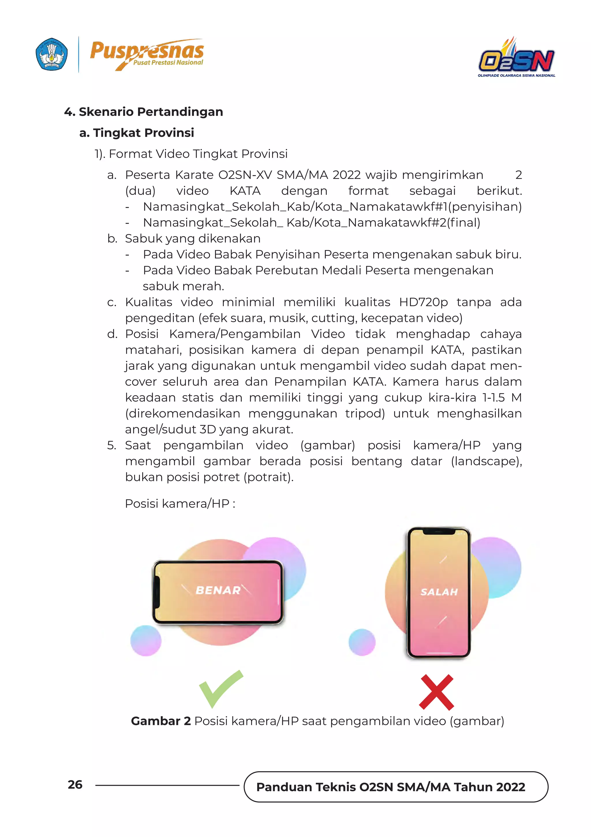 Panduan Teknis O2SN SMA/MA Tahun 2022
26
4. Skenario Pertandingan
a. Tingkat Provinsi
1). Format Video Tingkat Provinsi
a. Peserta Karate O2SN-XV SMA/MA 2022 wajib mengirimkan 2
(dua) video KATA dengan format sebagai berikut.
- Namasingkat_Sekolah_Kab/Kota_Namakatawkf#1(penyisihan)
ٌ yƊǿƊȺǞȁǐǲƊɈ‫ص‬²ƵǲȌǶƊǘ‫ص‬jƊƦ‫ش‬jȌɈƊ‫ص‬yƊǿƊǲƊɈƊɩǲǏ‫˛ـׂح‬ȁƊǶ‫ف‬
b. Sabuk yang dikenakan
- Pada Video Babak Penyisihan Peserta mengenakan sabuk biru.
- Pada Video Babak Perebutan Medali Peserta mengenakan
sabuk merah.
c. Kualitas video minimial memiliki kualitas HD720p tanpa ada
pengeditan (efek suara, musik, cutting, kecepatan video)
d. Posisi Kamera/Pengambilan Video tidak menghadap cahaya
matahari, posisikan kamera di depan penampil KATA, pastikan
jarak yang digunakan untuk mengambil video sudah dapat men-
cover seluruh area dan Penampilan KATA. Kamera harus dalam
keadaan statis dan memiliki tinggi yang cukup kira-kira 1-1.5 M
(direkomendasikan menggunakan tripod) untuk menghasilkan
angel/sudut 3D yang akurat.
5. Saat pengambilan video (gambar) posisi kamera/HP yang
mengambil gambar berada posisi bentang datar (landscape),
bukan posisi potret (potrait).
Posisi kamera/HP :
Gambar 2 Posisi kamera/HP saat pengambilan video (gambar)
 