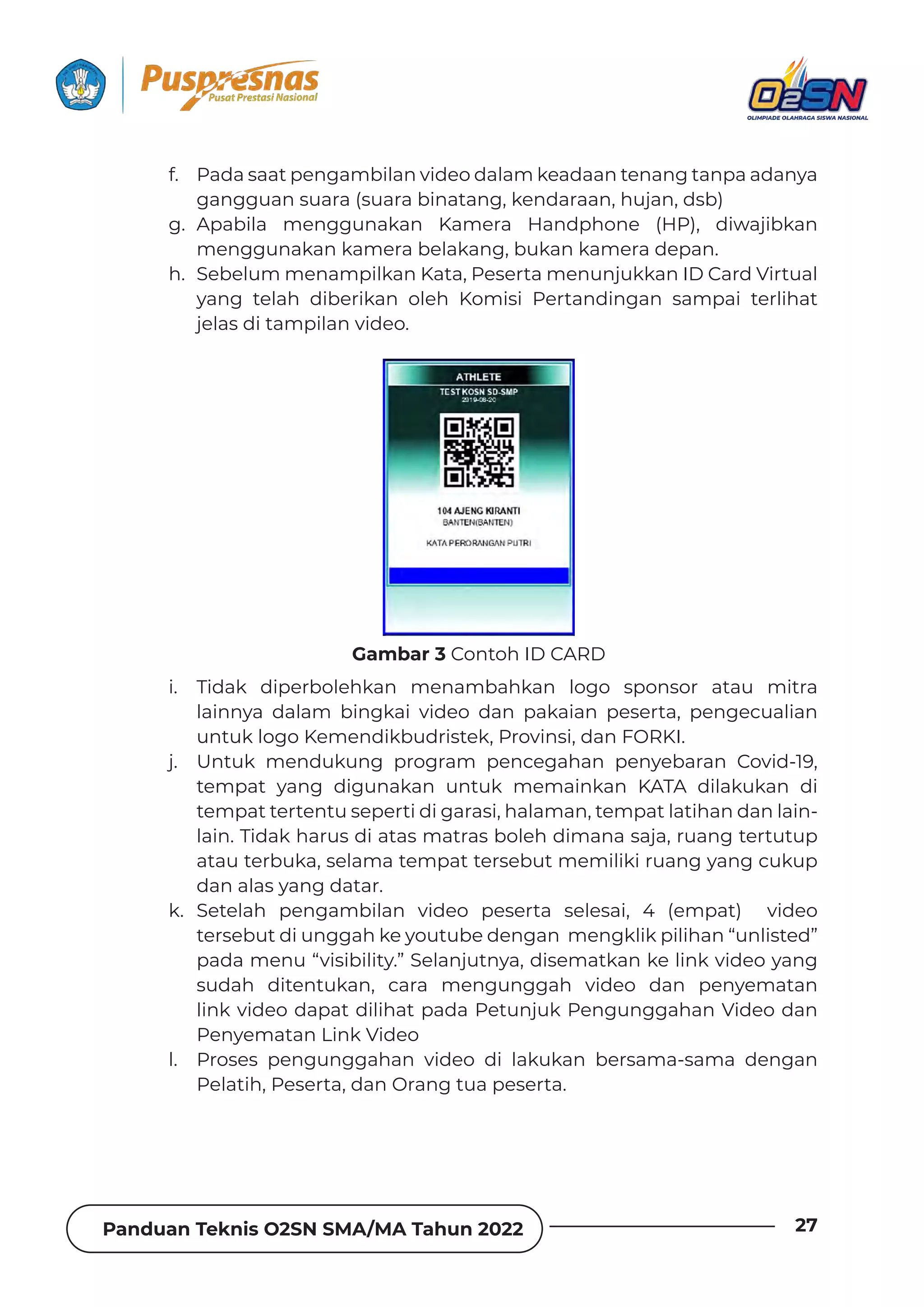 Panduan Teknis O2SN SMA/MA Tahun 2022 27
f. Pada saat pengambilan video dalam keadaan tenang tanpa adanya
gangguan suara (suara binatang, kendaraan, hujan, dsb)
g. Apabila menggunakan Kamera Handphone (HP), diwajibkan
menggunakan kamera belakang, bukan kamera depan.
h. Sebelum menampilkan Kata, Peserta menunjukkan ID Card Virtual
yang telah diberikan oleh Komisi Pertandingan sampai terlihat
jelas di tampilan video.
i. Tidak diperbolehkan menambahkan logo sponsor atau mitra
lainnya dalam bingkai video dan pakaian peserta, pengecualian
untuk logo Kemendikbudristek, Provinsi, dan FORKI.
j. Untuk mendukung program pencegahan penyebaran Covid-19,
tempat yang digunakan untuk memainkan KATA dilakukan di
tempat tertentu seperti di garasi, halaman, tempat latihan dan lain-
lain. Tidak harus di atas matras boleh dimana saja, ruang tertutup
atau terbuka, selama tempat tersebut memiliki ruang yang cukup
dan alas yang datar.
k. Setelah pengambilan video peserta selesai, 4 (empat) video
tersebut di unggah ke youtube dengan mengklik pilihan “unlisted”
pada menu “visibility.” Selanjutnya, disematkan ke link video yang
sudah ditentukan, cara mengunggah video dan penyematan
link video dapat dilihat pada Petunjuk Pengunggahan Video dan
Penyematan Link Video
l. Proses pengunggahan video di lakukan bersama-sama dengan
Pelatih, Peserta, dan Orang tua peserta.
Gambar 3 Contoh ID CARD
 