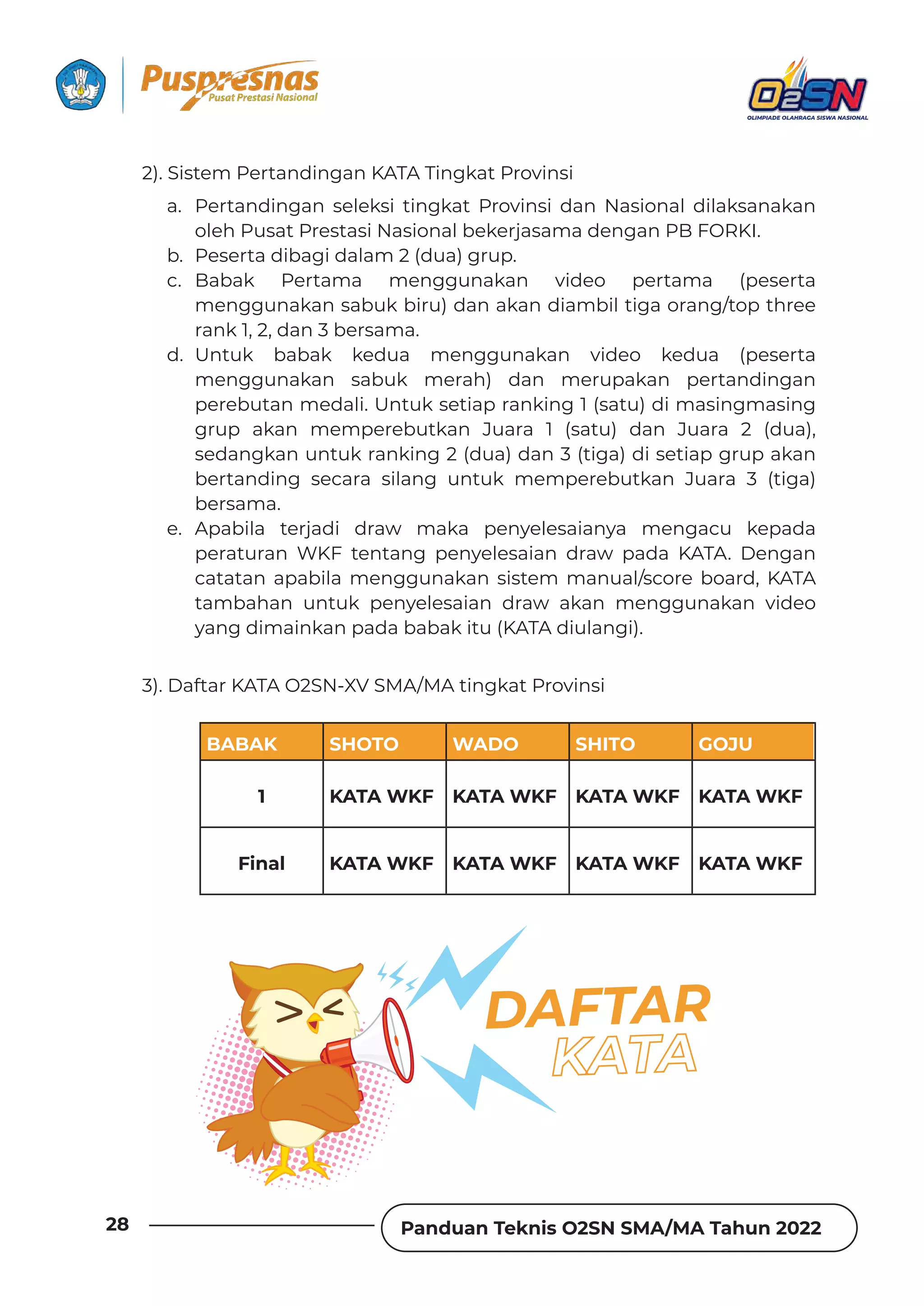Panduan Teknis O2SN SMA/MA Tahun 2022
28
a. Pertandingan seleksi tingkat Provinsi dan Nasional dilaksanakan
oleh Pusat Prestasi Nasional bekerjasama dengan PB FORKI.
b. Peserta dibagi dalam 2 (dua) grup.
c. Babak Pertama menggunakan video pertama (peserta
menggunakan sabuk biru) dan akan diambil tiga orang/top three
rank 1, 2, dan 3 bersama.
d. Untuk babak kedua menggunakan video kedua (peserta
menggunakan sabuk merah) dan merupakan pertandingan
perebutan medali. Untuk setiap ranking 1 (satu) di masingmasing
grup akan memperebutkan Juara 1 (satu) dan Juara 2 (dua),
sedangkan untuk ranking 2 (dua) dan 3 (tiga) di setiap grup akan
bertanding secara silang untuk memperebutkan Juara 3 (tiga)
bersama.
e. Apabila terjadi draw maka penyelesaianya mengacu kepada
peraturan WKF tentang penyelesaian draw pada KATA. Dengan
catatan apabila menggunakan sistem manual/score board, KATA
tambahan untuk penyelesaian draw akan menggunakan video
yang dimainkan pada babak itu (KATA diulangi).
2). Sistem Pertandingan KATA Tingkat Provinsi
3). Daftar KATA O2SN-XV SMA/MA tingkat Provinsi
DAFTAR
BABAK SHOTO WADO SHITO GOJU
1 KATA WKF KATA WKF KATA WKF KATA WKF
Final KATA WKF KATA WKF KATA WKF KATA WKF
 