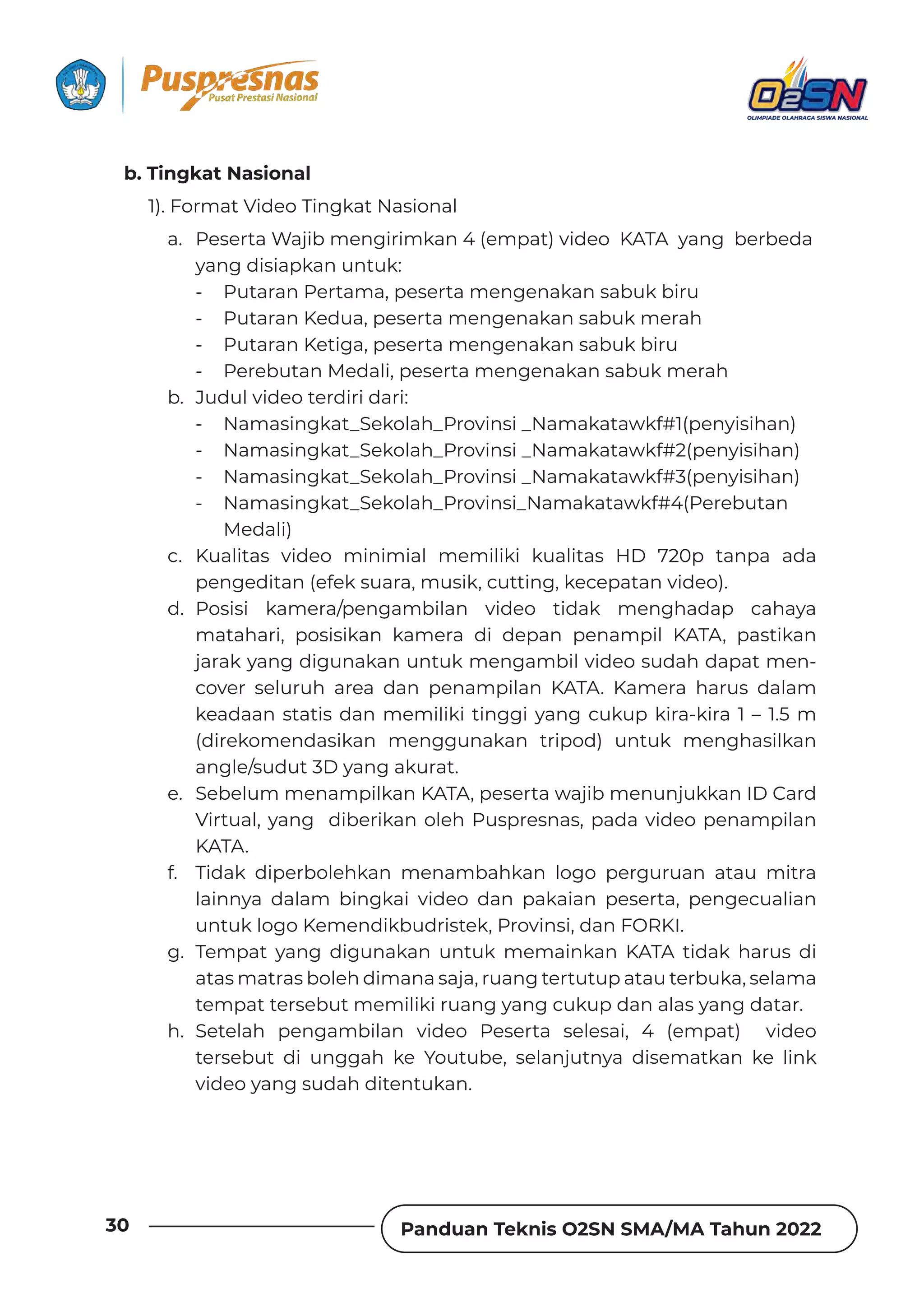 Panduan Teknis O2SN SMA/MA Tahun 2022
30
b. Tingkat Nasional
1). Format Video Tingkat Nasional
a. Peserta Wajib mengirimkan 4 (empat) video KATA yang berbeda
yang disiapkan untuk:
- Putaran Pertama, peserta mengenakan sabuk biru
- Putaran Kedua, peserta mengenakan sabuk merah
- Putaran Ketiga, peserta mengenakan sabuk biru
- Perebutan Medali, peserta mengenakan sabuk merah
b. Judul video terdiri dari:
- Namasingkat_Sekolah_Provinsi _Namakatawkf#1(penyisihan)
- Namasingkat_Sekolah_Provinsi _Namakatawkf#2(penyisihan)
- Namasingkat_Sekolah_Provinsi _Namakatawkf#3(penyisihan)
- Namasingkat_Sekolah_Provinsi_Namakatawkf#4(Perebutan
Medali)
c. Kualitas video minimial memiliki kualitas HD 720p tanpa ada
pengeditan (efek suara, musik, cutting, kecepatan video).
d. Posisi kamera/pengambilan video tidak menghadap cahaya
matahari, posisikan kamera di depan penampil KATA, pastikan
jarak yang digunakan untuk mengambil video sudah dapat men-
cover seluruh area dan penampilan KATA. Kamera harus dalam
keadaan statis dan memiliki tinggi yang cukup kira-kira 1 – 1.5 m
(direkomendasikan menggunakan tripod) untuk menghasilkan
angle/sudut 3D yang akurat.
e. Sebelum menampilkan KATA, peserta wajib menunjukkan ID Card
Virtual, yang diberikan oleh Puspresnas, pada video penampilan
KATA.
f. Tidak diperbolehkan menambahkan logo perguruan atau mitra
lainnya dalam bingkai video dan pakaian peserta, pengecualian
untuk logo Kemendikbudristek, Provinsi, dan FORKI.
g. Tempat yang digunakan untuk memainkan KATA tidak harus di
atas matras boleh dimana saja, ruang tertutup atau terbuka, selama
tempat tersebut memiliki ruang yang cukup dan alas yang datar.
h. Setelah pengambilan video Peserta selesai, 4 (empat) video
tersebut di unggah ke Youtube, selanjutnya disematkan ke link
video yang sudah ditentukan.
 