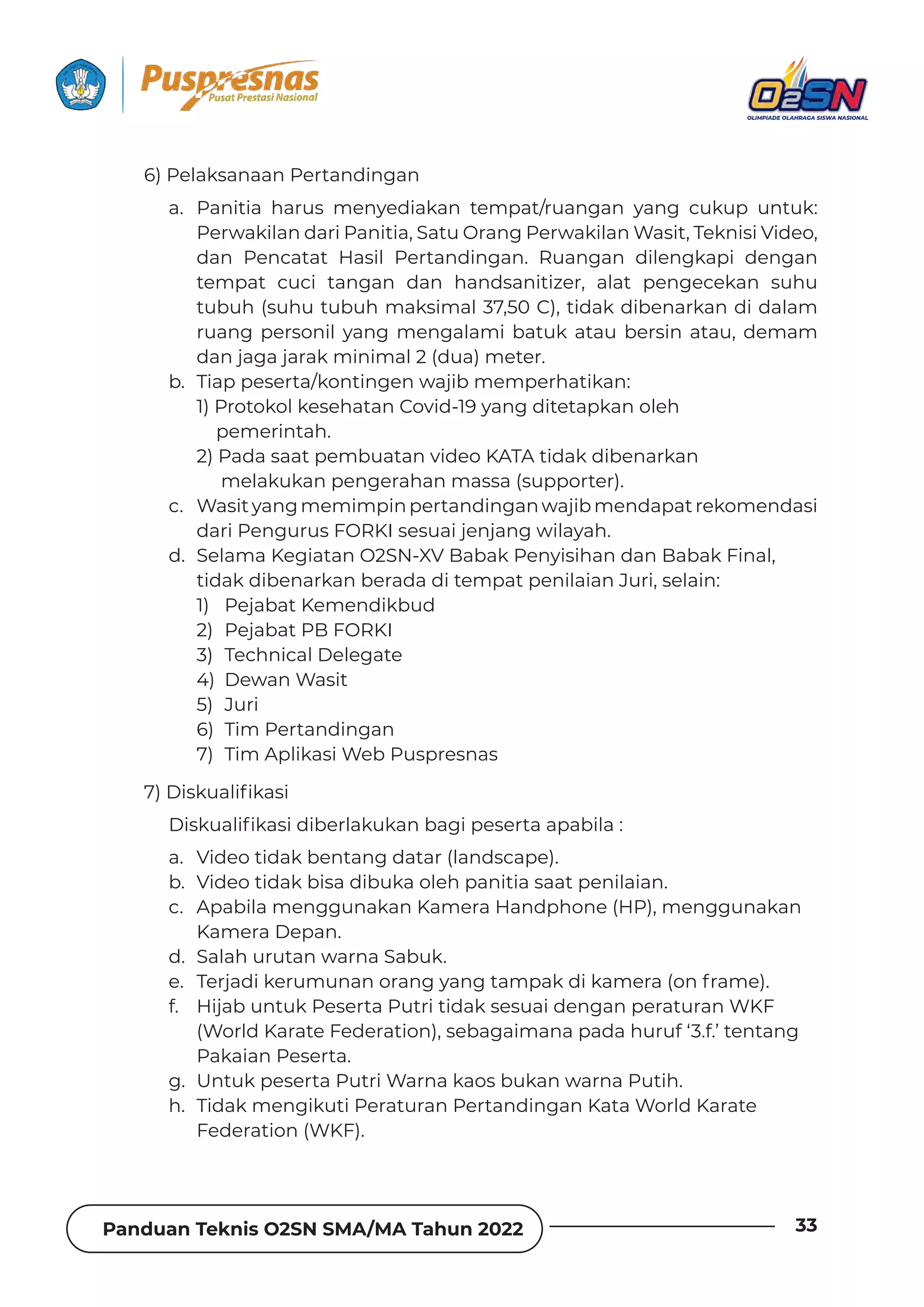 Panduan Teknis O2SN SMA/MA Tahun 2022 33
6) Pelaksanaan Pertandingan
‫(فׇ‬ǞȺǲɐƊǶǞ˛ǲƊȺǞ
a. Panitia harus menyediakan tempat/ruangan yang cukup untuk:
Perwakilan dari Panitia, Satu Orang Perwakilan Wasit, Teknisi Video,
dan Pencatat Hasil Pertandingan. Ruangan dilengkapi dengan
tempat cuci tangan dan handsanitizer, alat pengecekan suhu
tubuh (suhu tubuh maksimal 37,50 C), tidak dibenarkan di dalam
ruang personil yang mengalami batuk atau bersin atau, demam
dan jaga jarak minimal 2 (dua) meter.
b. Tiap peserta/kontingen wajib memperhatikan:
1) Protokol kesehatan Covid-19 yang ditetapkan oleh
pemerintah.
2) Pada saat pembuatan video KATA tidak dibenarkan
melakukan pengerahan massa (supporter).
c. Wasityangmemimpinpertandinganwajibmendapatrekomendasi
dari Pengurus FORKI sesuai jenjang wilayah.
d. Selama Kegiatan O2SN-XV Babak Penyisihan dan Babak Final,
tidak dibenarkan berada di tempat penilaian Juri, selain:
1) Pejabat Kemendikbud
2) Pejabat PB FORKI
3) Technical Delegate
4) Dewan Wasit
5) Juri
6) Tim Pertandingan
7) Tim Aplikasi Web Puspresnas
(ǞȺǲɐƊǶǞ˛ǲƊȺǞƮǞƦƵȲǶƊǲɐǲƊȁƦƊǐǞȯƵȺƵȲɈƊƊȯƊƦǞǶƊ‫ب‬
a. Video tidak bentang datar (landscape).
b. Video tidak bisa dibuka oleh panitia saat penilaian.
c. Apabila menggunakan Kamera Handphone (HP), menggunakan
Kamera Depan.
d. Salah urutan warna Sabuk.
e. Terjadi kerumunan orang yang tampak di kamera (on frame).
f. Hijab untuk Peserta Putri tidak sesuai dengan peraturan WKF
(World Karate Federation), sebagaimana pada huruf ‘3.f.’ tentang
Pakaian Peserta.
g. Untuk peserta Putri Warna kaos bukan warna Putih.
h. Tidak mengikuti Peraturan Pertandingan Kata World Karate
Federation (WKF).
 