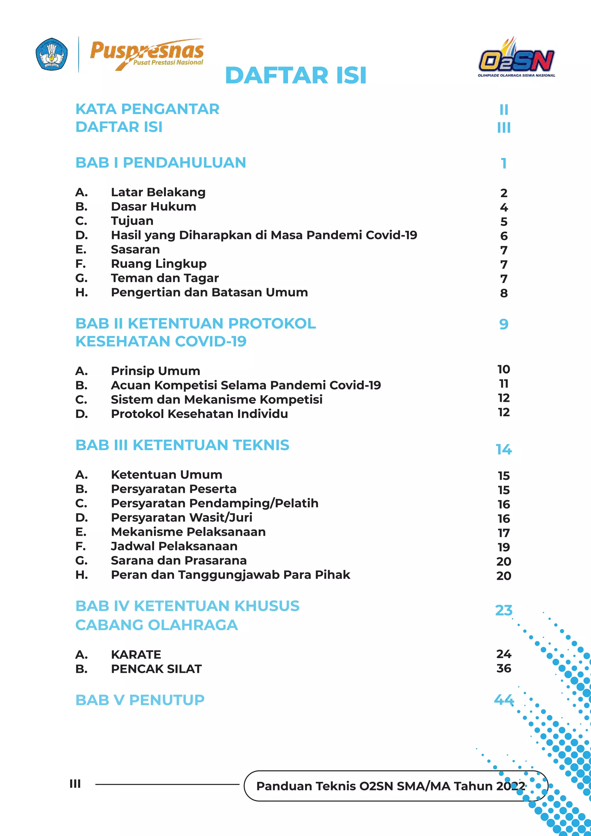 Panduan Teknis O2SN SMA/MA Tahun 2022
III
KATA PENGANTAR
DAFTAR ISI
BAB I PENDAHULUAN
A. Latar Belakang
B. Dasar Hukum
C. Tujuan
D. Hasil yang Diharapkan di Masa Pandemi Covid-19
E. Sasaran
F. Ruang Lingkup
G. Teman dan Tagar
H. Pengertian dan Batasan Umum
BAB II KETENTUAN PROTOKOL
KESEHATAN COVID-19
A. Prinsip Umum
B. Acuan Kompetisi Selama Pandemi Covid-19
C. Sistem dan Mekanisme Kompetisi
D. Protokol Kesehatan Individu
BAB III KETENTUAN TEKNIS
A. Ketentuan Umum
B. Persyaratan Peserta
C. Persyaratan Pendamping/Pelatih
D. Persyaratan Wasit/Juri
E. Mekanisme Pelaksanaan
F. Jadwal Pelaksanaan
G. Sarana dan Prasarana
H. Peran dan Tanggungjawab Para Pihak
BAB IV KETENTUAN KHUSUS
CABANG OLAHRAGA
A. KARATE
B. PENCAK SILAT
BAB V PENUTUP
II
III
1
9
14
23
44
10
11
12
12
15
15
16
16
17
19
20
20
24
36
2
4
5
6
7
7
7
8
DAFTAR ISI
 