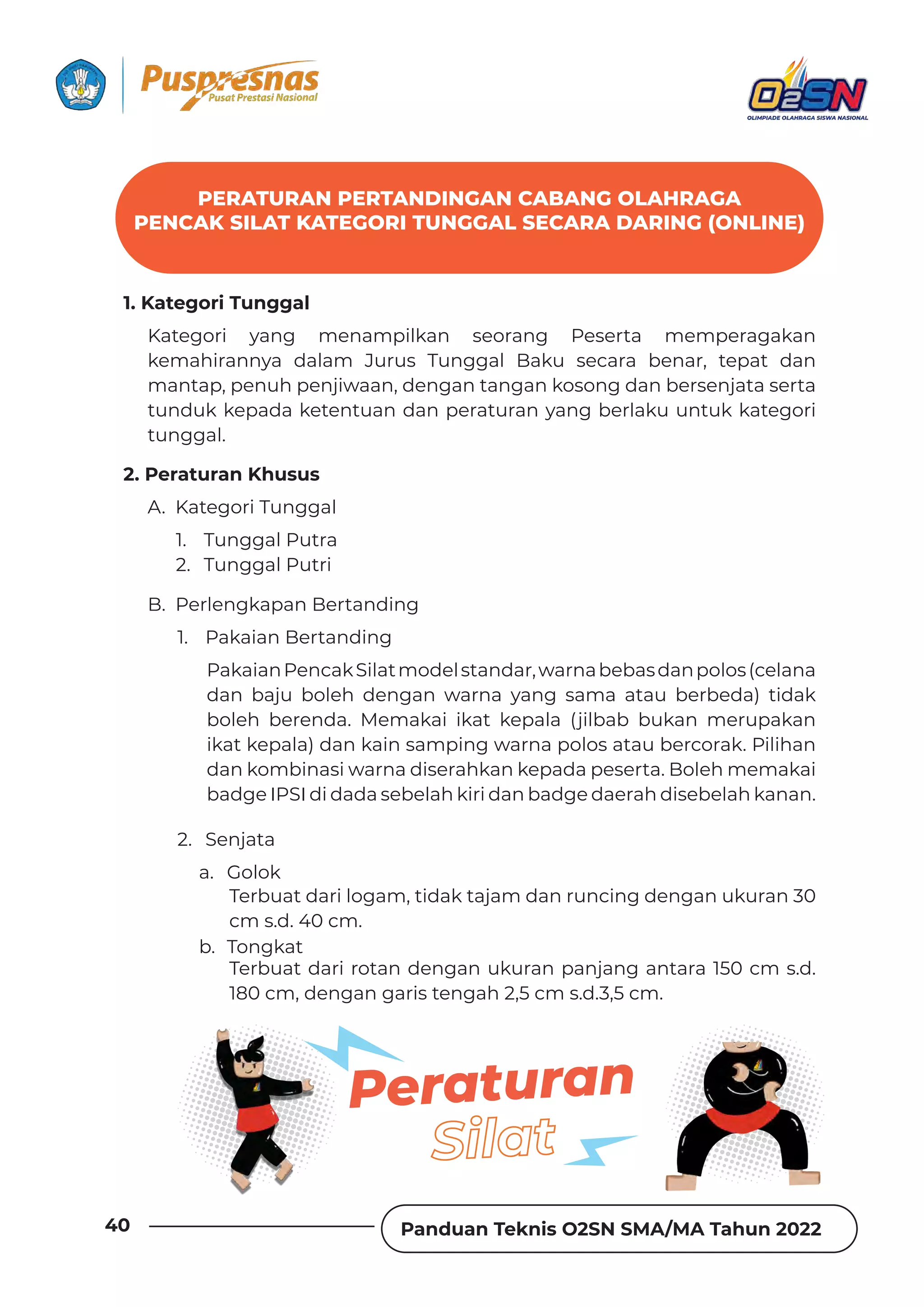 Panduan Teknis O2SN SMA/MA Tahun 2022
40
PERATURAN PERTANDINGAN CABANG OLAHRAGA
PENCAK SILAT KATEGORI TUNGGAL SECARA DARING (ONLINE)
1. Kategori Tunggal
2. Peraturan Khusus
Kategori yang menampilkan seorang Peserta memperagakan
kemahirannya dalam Jurus Tunggal Baku secara benar, tepat dan
mantap, penuh penjiwaan, dengan tangan kosong dan bersenjata serta
tunduk kepada ketentuan dan peraturan yang berlaku untuk kategori
tunggal.
A. Kategori Tunggal
B. Perlengkapan Bertanding
1. Tunggal Putra
2. Tunggal Putri
a. Golok
b. Tongkat
1. Pakaian Bertanding
2. Senjata
PakaianPencakSilatmodelstandar,warnabebasdanpolos(celana
dan baju boleh dengan warna yang sama atau berbeda) tidak
boleh berenda. Memakai ikat kepala (jilbab bukan merupakan
ikat kepala) dan kain samping warna polos atau bercorak. Pilihan
dan kombinasi warna diserahkan kepada peserta. Boleh memakai
badge IPSI di dada sebelah kiri dan badge daerah disebelah kanan.
Terbuat dari logam, tidak tajam dan runcing dengan ukuran 30
cm s.d. 40 cm.
Terbuat dari rotan dengan ukuran panjang antara 150 cm s.d.
180 cm, dengan garis tengah 2,5 cm s.d.3,5 cm.
Peraturan
 