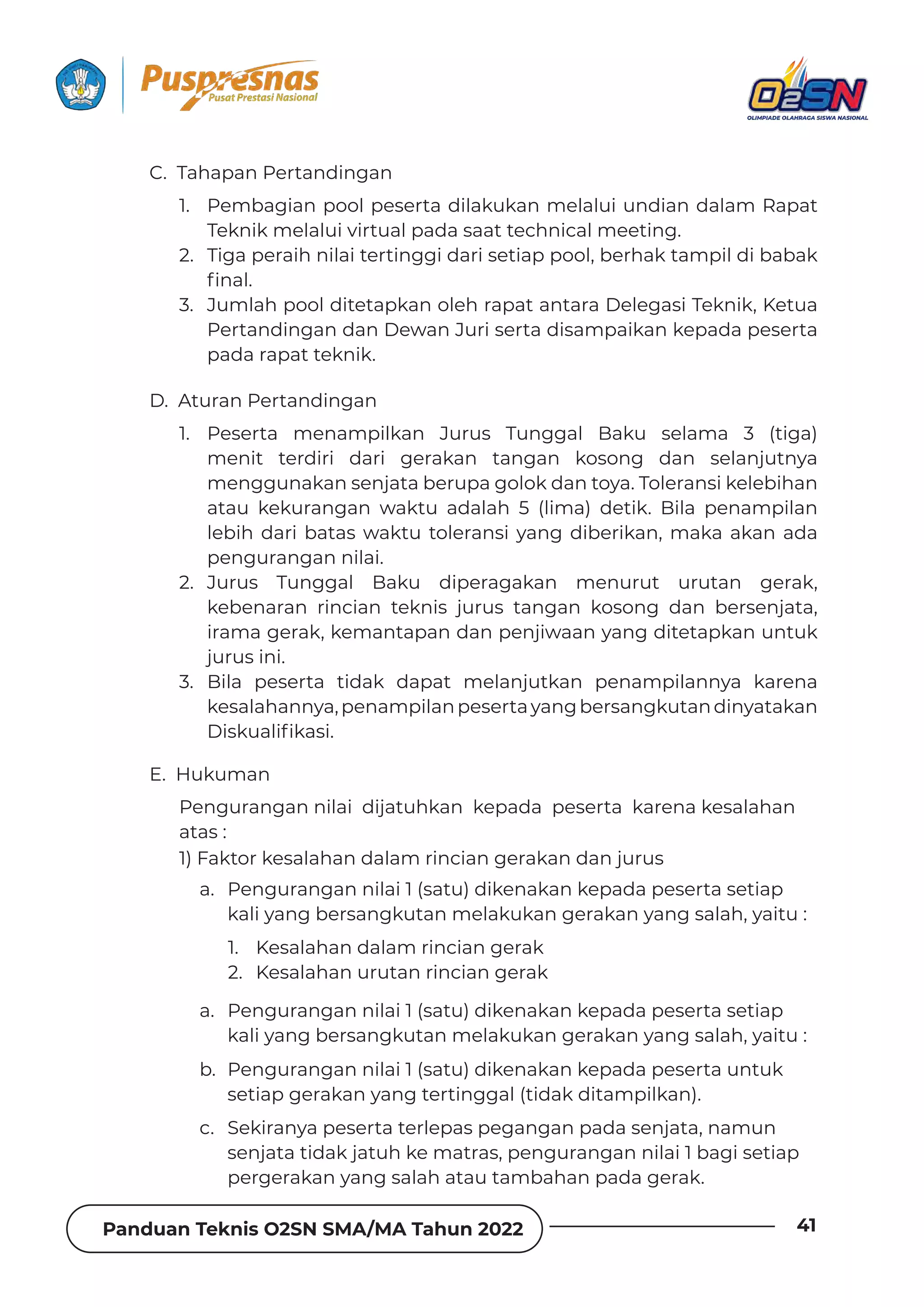 Panduan Teknis O2SN SMA/MA Tahun 2022 41
C. Tahapan Pertandingan
D. Aturan Pertandingan
E. Hukuman
1. Pembagian pool peserta dilakukan melalui undian dalam Rapat
Teknik melalui virtual pada saat technical meeting.
2. Tiga peraih nilai tertinggi dari setiap pool, berhak tampil di babak
˛ȁƊǶ‫خ‬
3. Jumlah pool ditetapkan oleh rapat antara Delegasi Teknik, Ketua
Pertandingan dan Dewan Juri serta disampaikan kepada peserta
pada rapat teknik.
1. Peserta menampilkan Jurus Tunggal Baku selama 3 (tiga)
menit terdiri dari gerakan tangan kosong dan selanjutnya
menggunakan senjata berupa golok dan toya. Toleransi kelebihan
atau kekurangan waktu adalah 5 (lima) detik. Bila penampilan
lebih dari batas waktu toleransi yang diberikan, maka akan ada
pengurangan nilai.
2. Jurus Tunggal Baku diperagakan menurut urutan gerak,
kebenaran rincian teknis jurus tangan kosong dan bersenjata,
irama gerak, kemantapan dan penjiwaan yang ditetapkan untuk
jurus ini.
3. Bila peserta tidak dapat melanjutkan penampilannya karena
kesalahannya,penampilanpesertayangbersangkutandinyatakan
(ǞȺǲɐƊǶǞ˛ǲƊȺǞ‫خ‬
Pengurangan nilai dijatuhkan kepada peserta karena kesalahan
atas :
1) Faktor kesalahan dalam rincian gerakan dan jurus
a. Pengurangan nilai 1 (satu) dikenakan kepada peserta setiap
kali yang bersangkutan melakukan gerakan yang salah, yaitu :
a. Pengurangan nilai 1 (satu) dikenakan kepada peserta setiap
kali yang bersangkutan melakukan gerakan yang salah, yaitu :
b. Pengurangan nilai 1 (satu) dikenakan kepada peserta untuk
setiap gerakan yang tertinggal (tidak ditampilkan).
c. Sekiranya peserta terlepas pegangan pada senjata, namun
senjata tidak jatuh ke matras, pengurangan nilai 1 bagi setiap
pergerakan yang salah atau tambahan pada gerak.
1. Kesalahan dalam rincian gerak
2. Kesalahan urutan rincian gerak
 