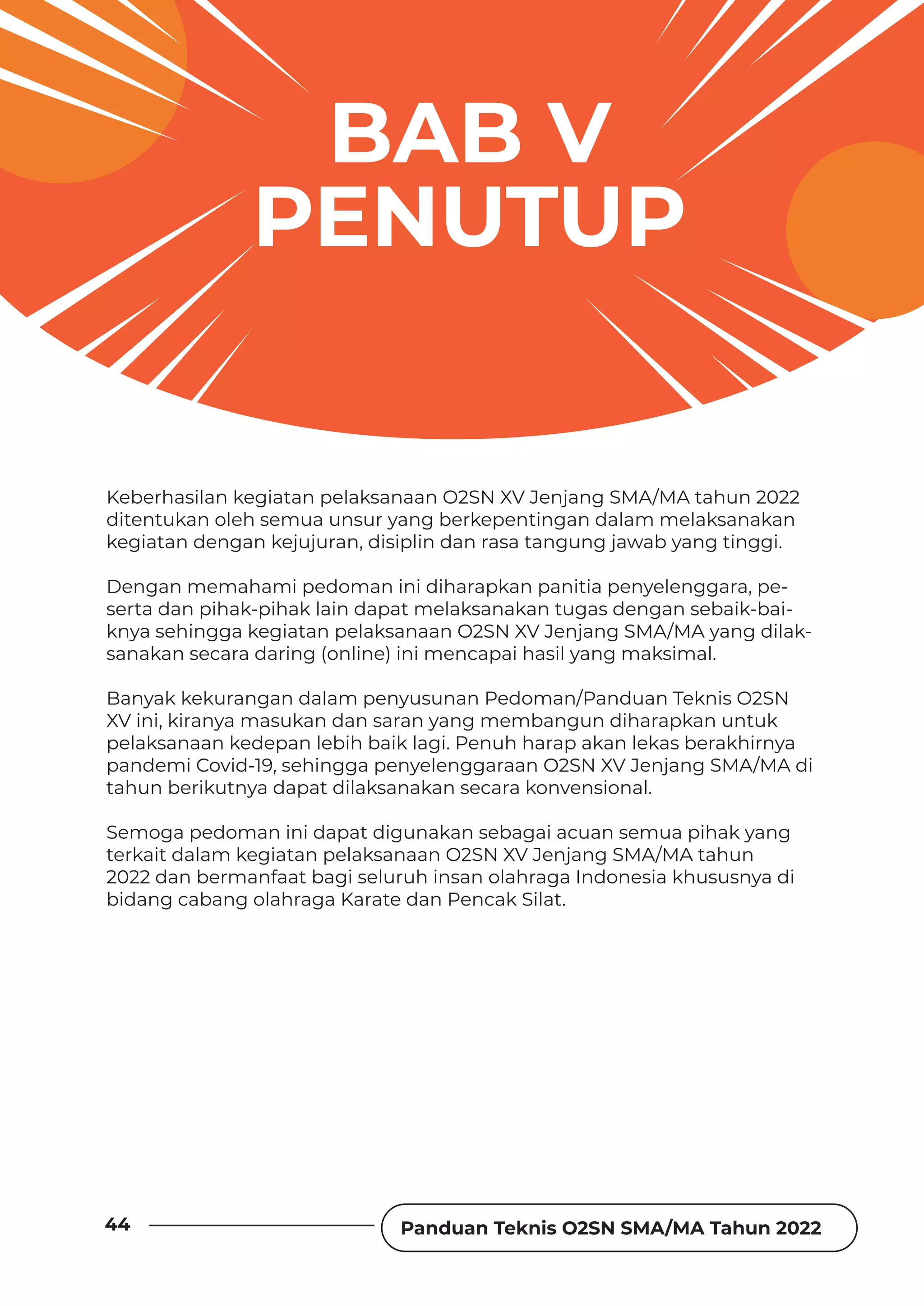 Panduan Teknis O2SN SMA/MA Tahun 2022
44
BAB V
PENUTUP
Keberhasilan kegiatan pelaksanaan O2SN XV Jenjang SMA/MA tahun 2022
ditentukan oleh semua unsur yang berkepentingan dalam melaksanakan
kegiatan dengan kejujuran, disiplin dan rasa tangung jawab yang tinggi.
Dengan memahami pedoman ini diharapkan panitia penyelenggara, pe-
serta dan pihak-pihak lain dapat melaksanakan tugas dengan sebaik-bai-
knya sehingga kegiatan pelaksanaan O2SN XV Jenjang SMA/MA yang dilak-
sanakan secara daring (online) ini mencapai hasil yang maksimal.
Banyak kekurangan dalam penyusunan Pedoman/Panduan Teknis O2SN
XV ini, kiranya masukan dan saran yang membangun diharapkan untuk
pelaksanaan kedepan lebih baik lagi. Penuh harap akan lekas berakhirnya
pandemi Covid-19, sehingga penyelenggaraan O2SN XV Jenjang SMA/MA di
tahun berikutnya dapat dilaksanakan secara konvensional.
Semoga pedoman ini dapat digunakan sebagai acuan semua pihak yang
terkait dalam kegiatan pelaksanaan O2SN XV Jenjang SMA/MA tahun
2022 dan bermanfaat bagi seluruh insan olahraga Indonesia khususnya di
bidang cabang olahraga Karate dan Pencak Silat.
 