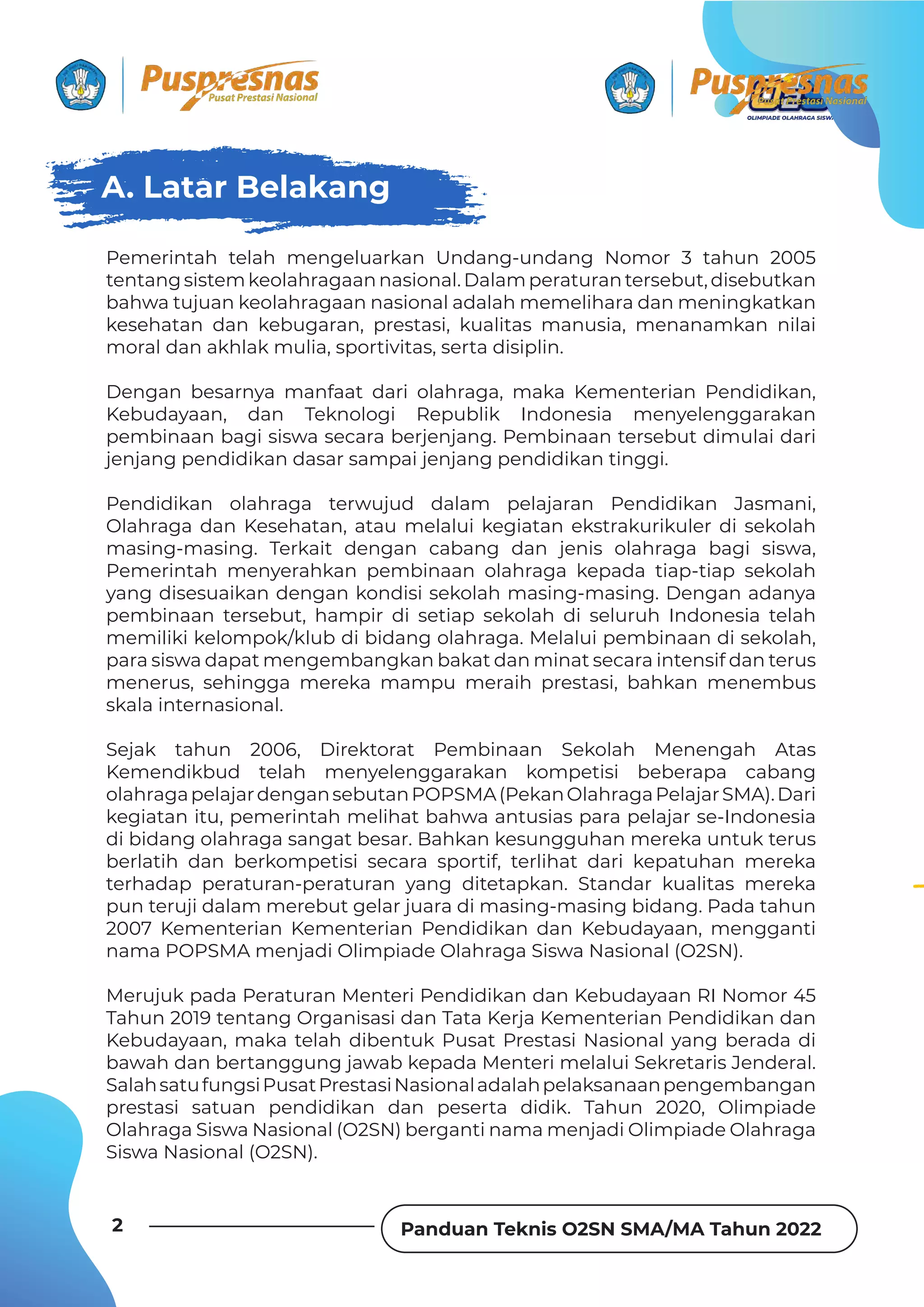 Panduan Teknis O2SN SMA/MA Tahun 2022
2
Pemerintah telah mengeluarkan Undang-undang Nomor 3 tahun 2005
tentang sistem keolahragaan nasional. Dalam peraturan tersebut, disebutkan
bahwa tujuan keolahragaan nasional adalah memelihara dan meningkatkan
kesehatan dan kebugaran, prestasi, kualitas manusia, menanamkan nilai
moral dan akhlak mulia, sportivitas, serta disiplin.
Dengan besarnya manfaat dari olahraga, maka Kementerian Pendidikan,
Kebudayaan, dan Teknologi Republik Indonesia menyelenggarakan
pembinaan bagi siswa secara berjenjang. Pembinaan tersebut dimulai dari
jenjang pendidikan dasar sampai jenjang pendidikan tinggi.
Pendidikan olahraga terwujud dalam pelajaran Pendidikan Jasmani,
Olahraga dan Kesehatan, atau melalui kegiatan ekstrakurikuler di sekolah
masing-masing. Terkait dengan cabang dan jenis olahraga bagi siswa,
Pemerintah menyerahkan pembinaan olahraga kepada tiap-tiap sekolah
yang disesuaikan dengan kondisi sekolah masing-masing. Dengan adanya
pembinaan tersebut, hampir di setiap sekolah di seluruh Indonesia telah
memiliki kelompok/klub di bidang olahraga. Melalui pembinaan di sekolah,
para siswa dapat mengembangkan bakat dan minat secara intensif dan terus
menerus, sehingga mereka mampu meraih prestasi, bahkan menembus
skala internasional.
Sejak tahun 2006, Direktorat Pembinaan Sekolah Menengah Atas
Kemendikbud telah menyelenggarakan kompetisi beberapa cabang
olahragapelajardengansebutanPOPSMA(PekanOlahragaPelajarSMA).Dari
kegiatan itu, pemerintah melihat bahwa antusias para pelajar se-Indonesia
di bidang olahraga sangat besar. Bahkan kesungguhan mereka untuk terus
berlatih dan berkompetisi secara sportif, terlihat dari kepatuhan mereka
terhadap peraturan-peraturan yang ditetapkan. Standar kualitas mereka
pun teruji dalam merebut gelar juara di masing-masing bidang. Pada tahun
2007 Kementerian Kementerian Pendidikan dan Kebudayaan, mengganti
nama POPSMA menjadi Olimpiade Olahraga Siswa Nasional (O2SN).
Merujuk pada Peraturan Menteri Pendidikan dan Kebudayaan RI Nomor 45
Tahun 2019 tentang Organisasi dan Tata Kerja Kementerian Pendidikan dan
Kebudayaan, maka telah dibentuk Pusat Prestasi Nasional yang berada di
bawah dan bertanggung jawab kepada Menteri melalui Sekretaris Jenderal.
SalahsatufungsiPusatPrestasiNasionaladalahpelaksanaanpengembangan
prestasi satuan pendidikan dan peserta didik. Tahun 2020, Olimpiade
Olahraga Siswa Nasional (O2SN) berganti nama menjadi Olimpiade Olahraga
Siswa Nasional (O2SN).
A. Latar Belakang
 