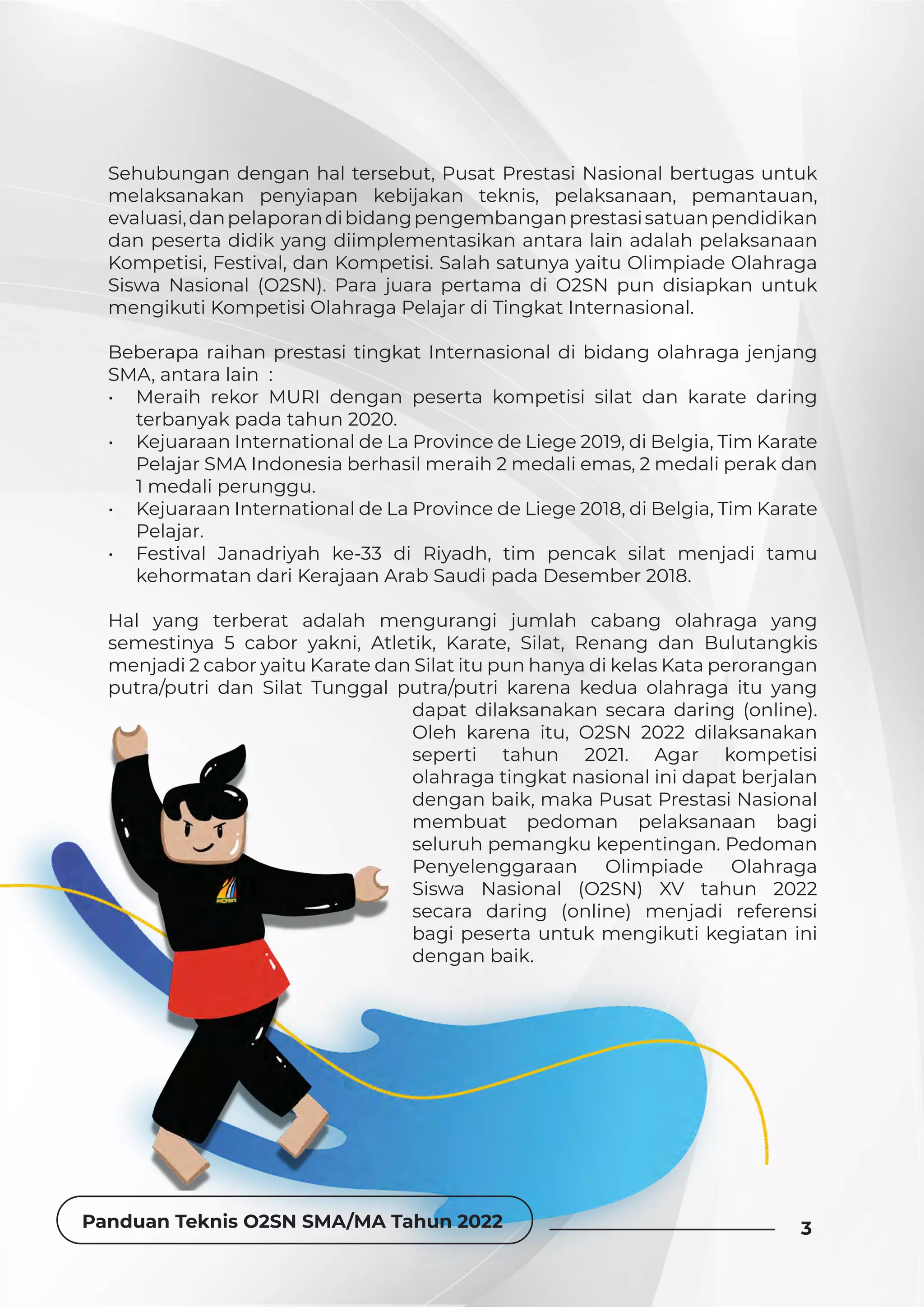 Panduan Teknis O2SN SMA/MA Tahun 2022 3
Sehubungan dengan hal tersebut, Pusat Prestasi Nasional bertugas untuk
melaksanakan penyiapan kebijakan teknis, pelaksanaan, pemantauan,
evaluasi,danpelaporandibidangpengembanganprestasisatuanpendidikan
dan peserta didik yang diimplementasikan antara lain adalah pelaksanaan
Kompetisi, Festival, dan Kompetisi. Salah satunya yaitu Olimpiade Olahraga
Siswa Nasional (O2SN). Para juara pertama di O2SN pun disiapkan untuk
mengikuti Kompetisi Olahraga Pelajar di Tingkat Internasional.
Beberapa raihan prestasi tingkat Internasional di bidang olahraga jenjang
SMA, antara lain :
• Meraih rekor MURI dengan peserta kompetisi silat dan karate daring
terbanyak pada tahun 2020.
• Kejuaraan International de La Province de Liege 2019, di Belgia, Tim Karate
Pelajar SMA Indonesia berhasil meraih 2 medali emas, 2 medali perak dan
1 medali perunggu.
• Kejuaraan International de La Province de Liege 2018, di Belgia, Tim Karate
Pelajar.
• Festival Janadriyah ke-33 di Riyadh, tim pencak silat menjadi tamu
kehormatan dari Kerajaan Arab Saudi pada Desember 2018.
Hal yang terberat adalah mengurangi jumlah cabang olahraga yang
semestinya 5 cabor yakni, Atletik, Karate, Silat, Renang dan Bulutangkis
menjadi 2 cabor yaitu Karate dan Silat itu pun hanya di kelas Kata perorangan
putra/putri dan Silat Tunggal putra/putri karena kedua olahraga itu yang
dapat dilaksanakan secara daring (online).
Oleh karena itu, O2SN 2022 dilaksanakan
seperti tahun 2021. Agar kompetisi
olahraga tingkat nasional ini dapat berjalan
dengan baik, maka Pusat Prestasi Nasional
membuat pedoman pelaksanaan bagi
seluruh pemangku kepentingan. Pedoman
Penyelenggaraan Olimpiade Olahraga
Siswa Nasional (O2SN) XV tahun 2022
secara daring (online) menjadi referensi
bagi peserta untuk mengikuti kegiatan ini
dengan baik.
3
Panduan Teknis O2SN SMA/MA Tahun 2022
 