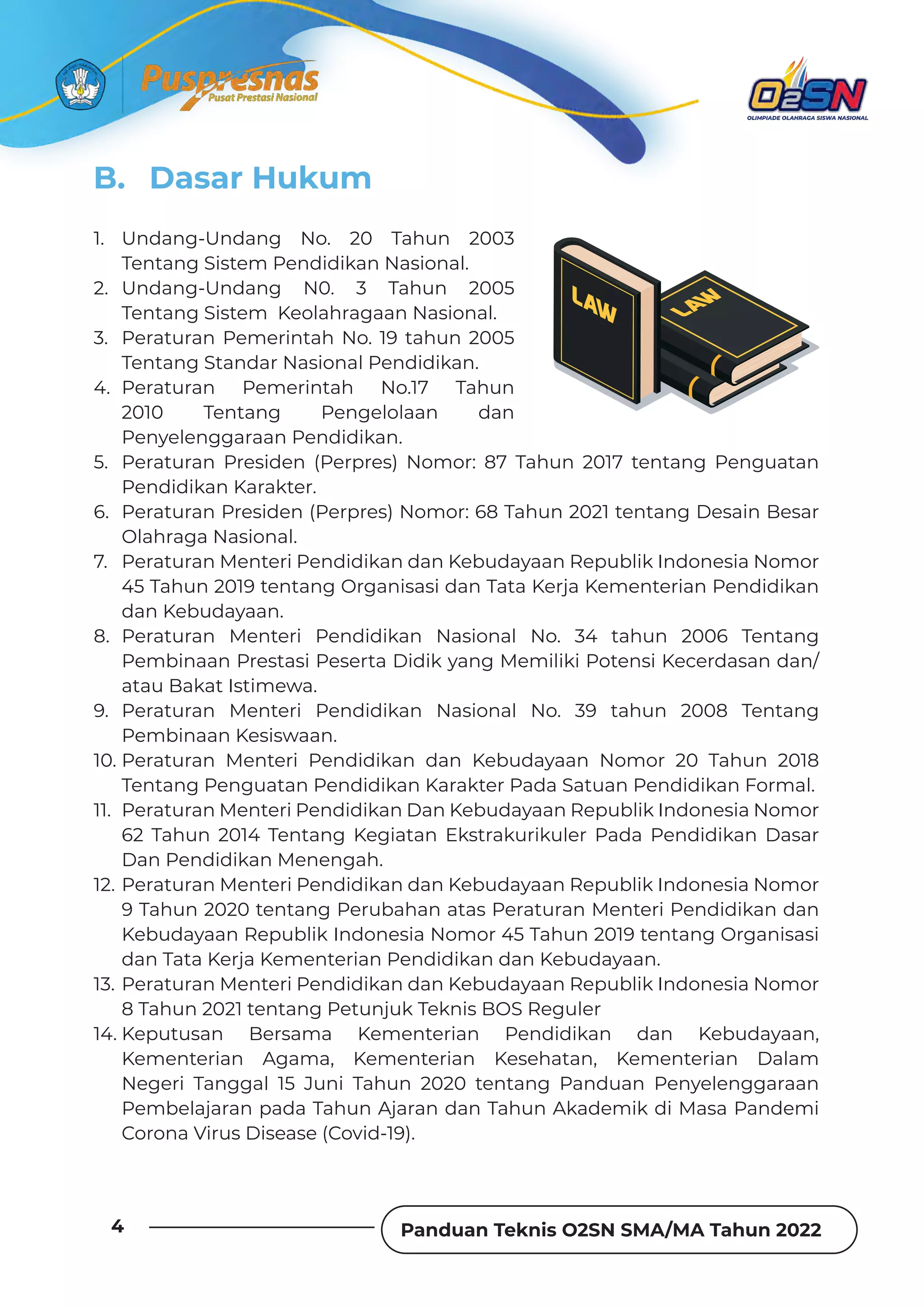 Panduan Teknis O2SN SMA/MA Tahun 2022
4
B. Dasar Hukum
1. Undang-Undang No. 20 Tahun 2003
Tentang Sistem Pendidikan Nasional.
2. Undang-Undang N0. 3 Tahun 2005
Tentang Sistem Keolahragaan Nasional.
3. Peraturan Pemerintah No. 19 tahun 2005
Tentang Standar Nasional Pendidikan.
4. Peraturan Pemerintah No.17 Tahun
2010 Tentang Pengelolaan dan
Penyelenggaraan Pendidikan.
5. Peraturan Presiden (Perpres) Nomor: 87 Tahun 2017 tentang Penguatan
Pendidikan Karakter.
6. Peraturan Presiden (Perpres) Nomor: 68 Tahun 2021 tentang Desain Besar
Olahraga Nasional.
7. Peraturan Menteri Pendidikan dan Kebudayaan Republik Indonesia Nomor
45 Tahun 2019 tentang Organisasi dan Tata Kerja Kementerian Pendidikan
dan Kebudayaan.
8. Peraturan Menteri Pendidikan Nasional No. 34 tahun 2006 Tentang
Pembinaan Prestasi Peserta Didik yang Memiliki Potensi Kecerdasan dan/
atau Bakat Istimewa.
9. Peraturan Menteri Pendidikan Nasional No. 39 tahun 2008 Tentang
Pembinaan Kesiswaan.
10. Peraturan Menteri Pendidikan dan Kebudayaan Nomor 20 Tahun 2018
Tentang Penguatan Pendidikan Karakter Pada Satuan Pendidikan Formal.
11. Peraturan Menteri Pendidikan Dan Kebudayaan Republik Indonesia Nomor
62 Tahun 2014 Tentang Kegiatan Ekstrakurikuler Pada Pendidikan Dasar
Dan Pendidikan Menengah.
12. Peraturan Menteri Pendidikan dan Kebudayaan Republik Indonesia Nomor
9 Tahun 2020 tentang Perubahan atas Peraturan Menteri Pendidikan dan
Kebudayaan Republik Indonesia Nomor 45 Tahun 2019 tentang Organisasi
dan Tata Kerja Kementerian Pendidikan dan Kebudayaan.
13. Peraturan Menteri Pendidikan dan Kebudayaan Republik Indonesia Nomor
8 Tahun 2021 tentang Petunjuk Teknis BOS Reguler
14. Keputusan Bersama Kementerian Pendidikan dan Kebudayaan,
Kementerian Agama, Kementerian Kesehatan, Kementerian Dalam
Negeri Tanggal 15 Juni Tahun 2020 tentang Panduan Penyelenggaraan
Pembelajaran pada Tahun Ajaran dan Tahun Akademik di Masa Pandemi
Corona Virus Disease (Covid-19).
 