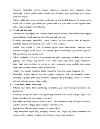 - Tunanetra memberikan respons dengan meluruskan lengannya yang memegang lengan
pendamping, sehingga posisi tunanetra berada tepat dibelakang badan pendamping awas dengan
jarak satu langkah
- Setelah melalui jalan sempit kemudian pendamping menarik kembali lengannya ke posisi seperti
semula maka tunanetra juga berada pada posisi semula dan posisi tunet kembali keposisi semula
yaitu berada di samping dari pendamping
g. Teknik melewati pintu
- Tunanetra dan pendamping awas berhenti sejenak sebelum melewati pintu kemudian pendamping
memberitahukan kepada tunanetra bahwa kita akan melewati pintu.
- Kemudian pendamping menjelaskan kepada tunanetra ke arah manakah pintu itu membuka
(membuka menjauh atau mendekat dank e arah kiri atau ke kanan)
- Apabila pintu terbuka ke arah berlawanan dengan posisi tunanetra,maka tunanetra harus
berpindah pegangan terlebih dahulu. Saat membuka pintu pendampinglah yang membuka pertama
kali dan tunanetra yang menutup pintu.
- Selesai memberikan informasi tentang membukanya pintu, pendamping membuka pintu melalui
pegangan pintu. Tangan yang membuka pintu adalah tangan yang searah dengan membukanya
pintu. Kalau pintu membuka ke sebelah kiri maka pendamping harus membuka pintu dengan
tangan kiri dan posisi tunanetra berada di sebelah kiri
- Tangan bebas tunanetra menelusur lengan pendamping awas yang sedang memegang pintu
- Pendamping berjalan melewati pintu dan melepas pegangannya pada pintu kemudian tunanetra
memegang pegangan pintu yang sebelumnya dipegang oleh pendamping, setelah itu tunanetra
melewati pintu dan menutup pintu tersebut.
h. Teknik duduk dikursi tanpa meja
- Sebelum tunet duduk dikursi pendamping menyakinkan pada tunet tentang bentuk,ukuran dan
kondisi kursi.
- Seandainya datang dari depan kursi, pendamping menuntun tunet sejauh setengah langkah dari
bagian depan kursi dan menerangkan posisi kursi.
- Pendamping membawa tunanetra mendekati kursi , jika pendamping dating dari depan kursi maka
dekatkan tunanetra sehingga tulang keringnya menyentuh kursi.
- Pegangkanlah salah satu tangan tunanetra ke sandaran kursi.
- Tanpa melepaskan tangan yang memegang sandaran kursi, tangan yang bebas memeriksa kursi
dengan meraba keseluruh permukaan kursi terutama bagian tempat duduknya
 